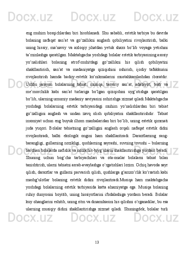 eng muhim  bosqichlardan biri  hisoblanadi.  Shu sababli,  estetik tarbiya bu davrda
bolaning   nafaqat   san’at   va   go‘zallikni   anglash   qobiliyatini   rivojlantirish,   balki
uning   hissiy,   ma’naviy   va   axloqiy   jihatdan   yetuk   shaxs   bo‘lib   voyaga   yetishini
ta’minlashga qaratilgan. Maktabgacha yoshdagi bolalar estetik tarbiyasining asosiy
yo‘nalishlari   bolaning   atrof-muhitdagi   go‘zallikni   his   qilish   qobiliyatini
shakllantirish,   san’at   va   madaniyatga   qiziqishini   oshirish,   ijodiy   tafakkurini
rivojlantirish   hamda   badiiy-estetik   ko‘nikmalarini   mustahkamlashdan   iboratdir.
Ushbu   jarayon   bolalarning   tabiat,   musiqa,   tasviriy   san’at,   adabiyot,   teatr   va
me’morchilik   kabi   san’at   turlariga   bo‘lgan   qiziqishini   uyg‘otishga   qaratilgan
bo‘lib, ularning umumiy madaniy saviyasini oshirishga xizmat qiladi.Maktabgacha
yoshdagi   bolalarning   estetik   tarbiyasidagi   muhim   yo‘nalishlardan   biri   tabiat
go‘zalligini   anglash   va   undan   zavq   olish   qobiliyatini   shakllantirishdir.   Tabiat
insoniyat uchun eng buyuk ilhom manbalaridan biri bo‘lib, uning estetik qimmati
juda   yuqori.   Bolalar   tabiatning   go‘zalligini   anglash   orqali   nafaqat   estetik   didni
rivojlantiradi,   balki   ekologik   ongini   ham   shakllantiradi.   Daraxtlarning   rang-
barangligi, gullarning nozikligi, qushlarning sayrashi, suvning tovushi – bularning
barchasi bolalarda nafislik va nozik his-tuyg‘ularni shakllantirishga yordam beradi.
Shuning   uchun   bog‘cha   tarbiyachilari   va   ota-onalar   bolalarni   tabiat   bilan
tanishtirish, ularni tabiatni asrab-avaylashga o‘rgatishlari lozim. Ochiq havoda sayr
qilish, daraxtlar va gullarni parvarish qilish, qushlarga g‘amxo‘rlik ko‘rsatish kabi
mashg‘ulotlar   bolaning   estetik   didini   rivojlantiradi.Musiqa   ham   maktabgacha
yoshdagi   bolalarning   estetik   tarbiyasida   katta   ahamiyatga   ega.   Musiqa   bolaning
ruhiy   dunyosini   boyitib,   uning   hissiyotlarini   ifodalashiga   yordam   beradi.   Bolalar
kuy ohanglarini eshitib, uning ritm va dinamikasini his qilishni o‘rganadilar, bu esa
ularning   musiqiy   didini   shakllantirishga   xizmat   qiladi.   Shuningdek,   bolalar   turli
13 