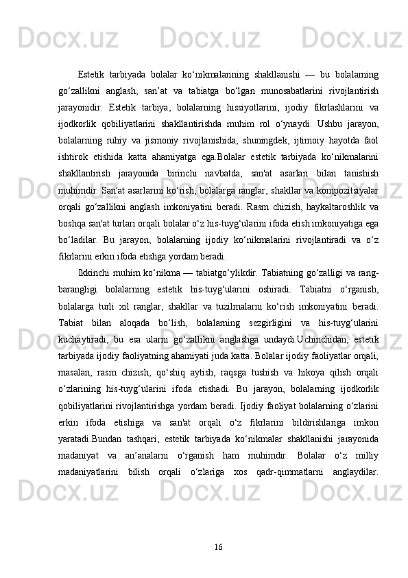Estetik   tarbiyada   bolalar   ko‘nikmalarining   shakllanishi   —   bu   bolalarning
go‘zallikni   anglash,   san’at   va   tabiatga   bo‘lgan   munosabatlarini   rivojlantirish
jarayonidir.   Estetik   tarbiya,   bolalarning   hissiyotlarini,   ijodiy   fikrlashlarini   va
ijodkorlik   qobiliyatlarini   shakllantirishda   muhim   rol   o‘ynaydi.   Ushbu   jarayon,
bolalarning   ruhiy   va   jismoniy   rivojlanishida,   shuningdek,   ijtimoiy   hayotda   faol
ishtirok   etishida   katta   ahamiyatga   ega.Bolalar   estetik   tarbiyada   ko‘nikmalarini
shakllantirish   jarayonida   birinchi   navbatda,   san'at   asarlari   bilan   tanishish
muhimdir. San'at asarlarini ko‘rish, bolalarga ranglar, shakllar va kompozitsiyalar
orqali   go‘zallikni   anglash   imkoniyatini   beradi.   Rasm   chizish,   haykaltaroshlik   va
boshqa san'at turlari orqali bolalar o‘z his-tuyg‘ularini ifoda etish imkoniyatiga ega
bo‘ladilar.   Bu   jarayon,   bolalarning   ijodiy   ko‘nikmalarini   rivojlantiradi   va   o‘z
fikrlarini erkin ifoda etishga yordam beradi.
Ikkinchi muhim ko‘nikma — tabiatgo‘ylikdir. Tabiatning go‘zalligi va rang-
barangligi   bolalarning   estetik   his-tuyg‘ularini   oshiradi.   Tabiatni   o‘rganish,
bolalarga   turli   xil   ranglar,   shakllar   va   tuzilmalarni   ko‘rish   imkoniyatini   beradi.
Tabiat   bilan   aloqada   bo‘lish,   bolalarning   sezgirligini   va   his-tuyg‘ularini
kuchaytiradi,   bu   esa   ularni   go‘zallikni   anglashga   undaydi.Uchinchidan,   estetik
tarbiyada ijodiy faoliyatning ahamiyati juda katta. Bolalar ijodiy faoliyatlar orqali,
masalan,   rasm   chizish,   qo‘shiq   aytish,   raqsga   tushish   va   hikoya   qilish   orqali
o‘zlarining   his-tuyg‘ularini   ifoda   etishadi.   Bu   jarayon,   bolalarning   ijodkorlik
qobiliyatlarini  rivojlantirishga  yordam  beradi. Ijodiy faoliyat bolalarning o‘zlarini
erkin   ifoda   etishiga   va   san'at   orqali   o‘z   fikrlarini   bildirishlariga   imkon
yaratadi.Bundan   tashqari,   estetik   tarbiyada   ko‘nikmalar   shakllanishi   jarayonida
madaniyat   va   an’analarni   o‘rganish   ham   muhimdir.   Bolalar   o‘z   milliy
madaniyatlarini   bilish   orqali   o‘zlariga   xos   qadr-qimmatlarni   anglaydilar.
16 