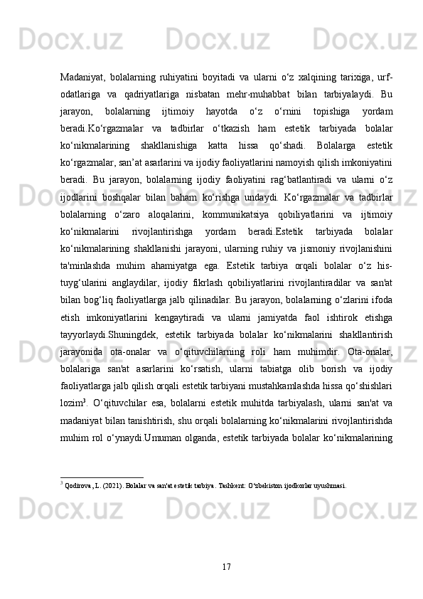 Madaniyat,   bolalarning   ruhiyatini   boyitadi   va   ularni   o‘z   xalqining   tarixiga,   urf-
odatlariga   va   qadriyatlariga   nisbatan   mehr-muhabbat   bilan   tarbiyalaydi.   Bu
jarayon,   bolalarning   ijtimoiy   hayotda   o‘z   o‘rnini   topishiga   yordam
beradi.Ko‘rgazmalar   va   tadbirlar   o‘tkazish   ham   estetik   tarbiyada   bolalar
ko‘nikmalarining   shakllanishiga   katta   hissa   qo‘shadi.   Bolalarga   estetik
ko‘rgazmalar, san’at asarlarini va ijodiy faoliyatlarini namoyish qilish imkoniyatini
beradi.   Bu   jarayon,   bolalarning   ijodiy   faoliyatini   rag‘batlantiradi   va   ularni   o‘z
ijodlarini   boshqalar   bilan   baham   ko‘rishga   undaydi.   Ko‘rgazmalar   va   tadbirlar
bolalarning   o‘zaro   aloqalarini,   kommunikatsiya   qobiliyatlarini   va   ijtimoiy
ko‘nikmalarini   rivojlantirishga   yordam   beradi.Estetik   tarbiyada   bolalar
ko‘nikmalarining   shakllanishi   jarayoni,   ularning   ruhiy   va   jismoniy   rivojlanishini
ta'minlashda   muhim   ahamiyatga   ega.   Estetik   tarbiya   orqali   bolalar   o‘z   his-
tuyg‘ularini   anglaydilar,   ijodiy   fikrlash   qobiliyatlarini   rivojlantiradilar   va   san'at
bilan bog‘liq faoliyatlarga jalb  qilinadilar.  Bu  jarayon,  bolalarning o‘zlarini   ifoda
etish   imkoniyatlarini   kengaytiradi   va   ularni   jamiyatda   faol   ishtirok   etishga
tayyorlaydi.Shuningdek,   estetik   tarbiyada   bolalar   ko‘nikmalarini   shakllantirish
jarayonida   ota-onalar   va   o‘qituvchilarning   roli   ham   muhimdir.   Ota-onalar,
bolalariga   san'at   asarlarini   ko‘rsatish,   ularni   tabiatga   olib   borish   va   ijodiy
faoliyatlarga jalb qilish orqali estetik tarbiyani mustahkamlashda hissa qo‘shishlari
lozim 3
.   O‘qituvchilar   esa,   bolalarni   estetik   muhitda   tarbiyalash,   ularni   san'at   va
madaniyat bilan tanishtirish, shu orqali bolalarning ko‘nikmalarini rivojlantirishda
muhim  rol  o‘ynaydi.Umuman olganda, estetik  tarbiyada  bolalar  ko‘nikmalarining
3
 Qodirova, L. (2021).  Bolalar va san'at estetik tarbiya . Tashkent: O‘zbekiston ijodkorlar uyushmasi.
17 