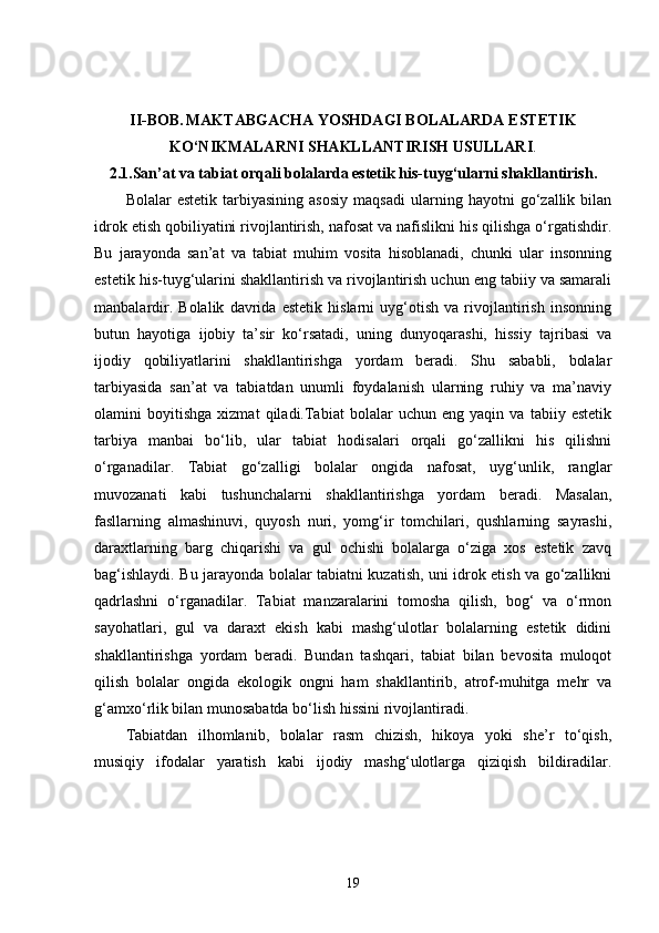 II-BOB.   MAKTABGACHA YOSHDAGI BOLALARDA ESTETIK
KO‘NIKMALARNI SHAKLLANTIRISH USULLARI .
2.1. San’at va tabiat orqali bolalarda estetik his-tuyg‘ularni shakllantirish.
Bolalar   estetik   tarbiyasining   asosiy   maqsadi   ularning   hayotni   go‘zallik   bilan
idrok etish qobiliyatini rivojlantirish, nafosat va nafislikni his qilishga o‘rgatishdir.
Bu   jarayonda   san’at   va   tabiat   muhim   vosita   hisoblanadi,   chunki   ular   insonning
estetik his-tuyg‘ularini shakllantirish va rivojlantirish uchun eng tabiiy va samarali
manbalardir.   Bolalik   davrida   estetik   hislarni   uyg‘otish   va   rivojlantirish   insonning
butun   hayotiga   ijobiy   ta’sir   ko‘rsatadi,   uning   dunyoqarashi,   hissiy   tajribasi   va
ijodiy   qobiliyatlarini   shakllantirishga   yordam   beradi.   Shu   sababli,   bolalar
tarbiyasida   san’at   va   tabiatdan   unumli   foydalanish   ularning   ruhiy   va   ma’naviy
olamini   boyitishga   xizmat   qiladi.Tabiat   bolalar   uchun   eng   yaqin   va   tabiiy   estetik
tarbiya   manbai   bo‘lib,   ular   tabiat   hodisalari   orqali   go‘zallikni   his   qilishni
o‘rganadilar.   Tabiat   go‘zalligi   bolalar   ongida   nafosat,   uyg‘unlik,   ranglar
muvozanati   kabi   tushunchalarni   shakllantirishga   yordam   beradi.   Masalan,
fasllarning   almashinuvi,   quyosh   nuri,   yomg‘ir   tomchilari,   qushlarning   sayrashi,
daraxtlarning   barg   chiqarishi   va   gul   ochishi   bolalarga   o‘ziga   xos   estetik   zavq
bag‘ishlaydi. Bu jarayonda bolalar tabiatni kuzatish, uni idrok etish va go‘zallikni
qadrlashni   o‘rganadilar.   Tabiat   manzaralarini   tomosha   qilish,   bog‘   va   o‘rmon
sayohatlari,   gul   va   daraxt   ekish   kabi   mashg‘ulotlar   bolalarning   estetik   didini
shakllantirishga   yordam   beradi.   Bundan   tashqari,   tabiat   bilan   bevosita   muloqot
qilish   bolalar   ongida   ekologik   ongni   ham   shakllantirib,   atrof-muhitga   mehr   va
g‘amxo‘rlik bilan munosabatda bo‘lish hissini rivojlantiradi.
Tabiatdan   ilhomlanib,   bolalar   rasm   chizish,   hikoya   yoki   she’r   to‘qish,
musiqiy   ifodalar   yaratish   kabi   ijodiy   mashg‘ulotlarga   qiziqish   bildiradilar.
19 