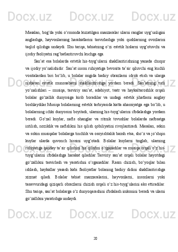Masalan, bog‘da yoki o‘rmonda kuzatilgan manzaralar ularni ranglar uyg‘unligini
anglashga,   hayvonlarning   harakatlarini   tasvirlashga   yoki   qushlarning   ovozlarini
taqlid qilishga undaydi. Shu tariqa, tabiatning o‘zi  estetik hislarni  uyg‘otuvchi  va
ijodiy faoliyatni rag‘batlantiruvchi kuchga ega.
San’at  esa  bolalarda  estetik   his-tuyg‘ularni   shakllantirishning  yanada   chuqur
va ijodiy yo‘nalishidir. San’at inson ruhiyatiga bevosita ta’sir qiluvchi eng kuchli
vositalardan   biri   bo‘lib,   u   bolalar   ongida   badiiy   obrazlarni   idrok   etish   va   ularga
nisbatan   estetik   munosabatni   shakllantirishga   yordam   beradi.   San’atning   turli
yo‘nalishlari   –   musiqa,   tasviriy   san’at,   adabiyot,   teatr   va   haykaltaroshlik   orqali
bolalar   go‘zallik   dunyosiga   kirib   boradilar   va   undagi   estetik   jihatlarni   anglay
boshlaydilar.Musiqa bolalarning estetik tarbiyasida katta ahamiyatga ega bo‘lib, u
bolalarning ichki dunyosini boyitadi, ularning his-tuyg‘ularini ifodalashga yordam
beradi.   Go‘zal   kuylar,   nafis   ohanglar   va   ritmik   tovushlar   bolalarda   nafosatga
intilish,  noziklik va nafislikni  his qilish  qobiliyatini  rivojlantiradi. Masalan,  sekin
va sokin musiqalar bolalarga tinchlik va osoyishtalik baxsh etsa, sho‘x va jo‘shqin
kuylar   ularda   quvonch   hissini   uyg‘otadi.   Bolalar   kuylarni   tinglab,   ularning
ruhiyatiga qanday ta’sir qilishini his qilishni o‘rganadilar va musiqa orqali o‘z his-
tuyg‘ularini   ifodalashga   harakat   qiladilar.Tasviriy   san’at   orqali   bolalar   hayotdagi
go‘zallikni   tasvirlash   va   yaratishni   o‘rganadilar.   Rasm   chizish,   bo‘yoqlar   bilan
ishlash,   haykallar   yasash   kabi   faoliyatlar   bolaning   badiiy   didini   shakllantirishga
xizmat   qiladi.   Bolalar   tabiat   manzaralarini,   hayvonlarni,   insonlarni   yoki
tasavvuridagi qiziqarli obrazlarni chizish orqali o‘z his-tuyg‘ularini aks ettiradilar.
Shu tariqa, san’at bolalarga o‘z dunyoqarashini ifodalash imkonini beradi va ularni
go‘zallikni yaratishga undaydi.
20 