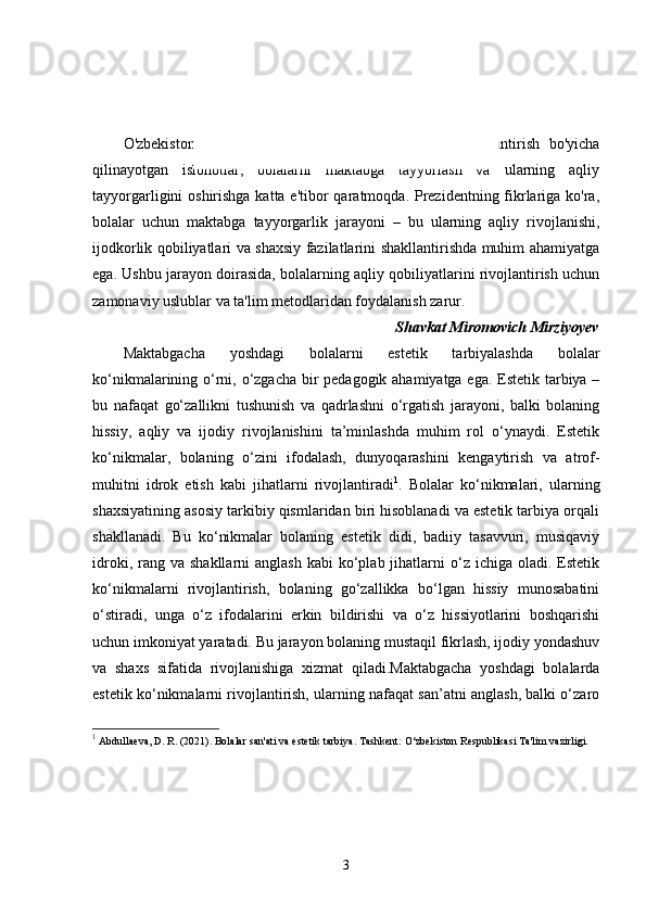 KIRISH
O'zbekiston   Prezidenti,   shuningdek,   ta'lim   tizimini   rivojlantirish   bo'yicha
qilinayotgan   islohotlar,   bolalarni   maktabga   tayyorlash   va   ularning   aqliy
tayyorgarligini oshirishga katta e'tibor qaratmoqda. Prezidentning fikrlariga ko'ra,
bolalar   uchun   maktabga   tayyorgarlik   jarayoni   –   bu   ularning   aqliy   rivojlanishi,
ijodkorlik qobiliyatlari va shaxsiy fazilatlarini shakllantirishda muhim ahamiyatga
ega. Ushbu jarayon doirasida, bolalarning aqliy qobiliyatlarini rivojlantirish uchun
zamonaviy uslublar va ta'lim metodlaridan foydalanish zarur. 
Shavkat Miromovich Mirziyoyev
Maktabgacha   yoshdagi   bolalarni   estetik   tarbiyalashda   bolalar
ko‘nikmalarining o‘rni, o‘zgacha bir pedagogik ahamiyatga ega. Estetik tarbiya –
bu   nafaqat   go‘zallikni   tushunish   va   qadrlashni   o‘rgatish   jarayoni,   balki   bolaning
hissiy,   aqliy   va   ijodiy   rivojlanishini   ta’minlashda   muhim   rol   o‘ynaydi.   Estetik
ko‘nikmalar,   bolaning   o‘zini   ifodalash,   dunyoqarashini   kengaytirish   va   atrof-
muhitni   idrok   etish   kabi   jihatlarni   rivojlantiradi 1
.   Bolalar   ko‘nikmalari,   ularning
shaxsiyatining asosiy tarkibiy qismlaridan biri hisoblanadi va estetik tarbiya orqali
shakllanadi.   Bu   ko‘nikmalar   bolaning   estetik   didi,   badiiy   tasavvuri,   musiqaviy
idroki,  rang  va  shakllarni  anglash   kabi  ko‘plab jihatlarni  o‘z  ichiga oladi.  Estetik
ko‘nikmalarni   rivojlantirish,   bolaning   go‘zallikka   bo‘lgan   hissiy   munosabatini
o‘stiradi,   unga   o‘z   ifodalarini   erkin   bildirishi   va   o‘z   hissiyotlarini   boshqarishi
uchun imkoniyat yaratadi. Bu jarayon bolaning mustaqil fikrlash, ijodiy yondashuv
va   shaxs   sifatida   rivojlanishiga   xizmat   qiladi.Maktabgacha   yoshdagi   bolalarda
estetik ko‘nikmalarni rivojlantirish, ularning nafaqat san’atni anglash, balki o‘zaro
1
 Abdullaeva, D. R. (2021).   Bolalar san'ati va estetik tarbiya .  Tashkent: O‘zbekiston Respublikasi Ta'lim vazirligi.
3 