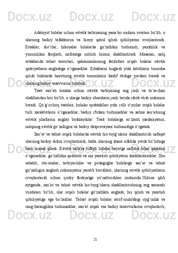 Adabiyot bolalar uchun estetik tarbiyaning yana bir muhim vositasi bo‘lib, u
ularning   badiiy   tafakkurini   va   hissiy   qabul   qilish   qobiliyatini   rivojlantiradi.
Ertaklar,   she’rlar,   hikoyalar   bolalarda   go‘zallikni   tushunish,   yaxshilik   va
yomonlikni   farqlash,   nafosatga   intilish   hissini   shakllantiradi.   Masalan,   xalq
ertaklarida   tabiat   tasvirlari,   qahramonlarning   fazilatlari   orqali   bolalar   estetik
qadriyatlarni   anglashga   o‘rganadilar.   Ertaklarni   tinglash   yoki   kitoblarni   tomosha
qilish   bolalarda   hayotning   estetik   tomonlarini   kashf   etishga   yordam   beradi   va
ularning badiiy tasavvurini boyitadi.
Teatr   san’ati   bolalar   uchun   estetik   tarbiyaning   eng   jonli   va   ta’sirchan
shakllaridan biri bo‘lib, u ularga badiiy obrazlarni jonli tarzda idrok etish imkonini
beradi. Qo‘g‘irchoq  teatrlari, bolalar   spektakllari  yoki   rolli   o‘yinlar  orqali  bolalar
turli   xarakterlarni   o‘rganadilar,   badiiy   ifodani   tushunadilar   va   sahna   san’atining
estetik   jihatlarini   anglay   boshlaydilar.   Teatr   bolalarga   so‘zlash   madaniyatini,
nutqning estetik go‘zalligini va badiiy ekspressiyani tushunishga o‘rgatadi.
San’at va tabiat orqali bolalarda estetik his-tuyg‘ularni shakllantirish nafaqat
ularning badiiy didini rivojlantiradi, balki ularning shaxs sifatida yetuk bo‘lishiga
ham   xizmat   qiladi.   Estetik   tarbiya   tufayli   bolalar   hayotga   nafislik   bilan   qarashni
o‘rganadilar, go‘zallikni qadrlash va uni yaratish qobiliyatini shakllantiradilar. Shu
sababli,   ota-onalar,   tarbiyachilar   va   pedagoglar   bolalarga   san’at   va   tabiat
go‘zalligini anglash imkoniyatini yaratib berishlari, ularning estetik qobiliyatlarini
rivojlantirish   uchun   ijodiy   faoliyatga   yo‘naltirishlari   muhimdir.Xulosa   qilib
aytganda,   san’at   va   tabiat   estetik   his-tuyg‘ularni   shakllantirishning   eng   samarali
vositalari   bo‘lib,   ular   orqali   bolalar   go‘zallikni   anglash,   his   qilish   va   yaratish
qobiliyatiga   ega   bo‘ladilar.   Tabiat   orqali   bolalar   atrof-muhitdagi   uyg‘unlik   va
rang-baranglikni   tushunadilar,   san’at   orqali   esa   badiiy   tasavvurlarini   rivojlantirib,
21 