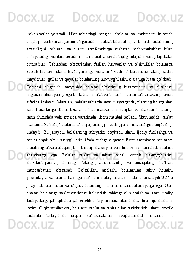 imkoniyatlar   yaratadi.   Ular   tabiatdagi   ranglar,   shakllar   va   muhitlarni   kuzatish
orqali go‘zallikni anglashni o‘rganadilar. Tabiat bilan aloqada bo‘lish, bolalarning
sezgirligini   oshiradi   va   ularni   atrof-muhitga   nisbatan   mehr-muhabbat   bilan
tarbiyalashga yordam beradi.Bolalar tabiatda sayohat qilganda, ular yangi tajribalar
orttiradilar.   Tabiatdagi   o‘zgarishlar,   fasllar,   hayvonlar   va   o‘simliklar   bolalarga
estetik   his-tuyg‘ularni   kuchaytirishga   yordam   beradi.   Tabiat   manzaralari,   yashil
maydonlar, gullar va qoyalar bolalarning his-tuyg‘ularini o‘sishiga hissa qo‘shadi.
Tabiatni   o‘rganish   jarayonida   bolalar,   o‘zlarining   hissiyotlarini   va   fikrlarini
anglash imkoniyatiga ega bo‘ladilar.San’at va tabiat bir-birini to‘ldiruvchi jarayon
sifatida ishlaydi. Masalan, bolalar tabiatda sayr qilayotganda, ularning ko‘rganlari
san’at   asarlariga   ilhom   beradi.   Tabiat   manzaralari,   ranglar   va   shakllar   bolalarga
rasm chizishda  yoki musiqa yaratishda ilhom manbai  bo‘ladi. Shuningdek, san’at
asarlarini ko‘rish, bolalarni tabiatga, uning go‘zalligiga va muhimligini anglashga
undaydi.   Bu   jarayon,   bolalarning   ruhiyatini   boyitadi,   ularni   ijodiy   fikrlashga   va
san’at orqali o‘z his-tuyg‘ularini ifoda etishga o‘rgatadi.Estetik tarbiyada san’at va
tabiatning o‘zaro aloqasi, bolalarning shaxsiyati  va ijtimoiy rivojlanishida muhim
ahamiyatga   ega.   Bolalar   san’at   va   tabiat   orqali   estetik   his-tuyg‘ularini
shakllantirganida,   ularning   o‘zlariga,   atrof-muhitga   va   boshqalarga   bo‘lgan
munosabatlari   o‘zgaradi.   Go‘zallikni   anglash,   bolalarning   ruhiy   holatini
yaxshilaydi   va   ularni   hayotga   nisbatan   ijobiy   munosabatda   tarbiyalaydi.Ushbu
jarayonda   ota-onalar   va   o‘qituvchilarning   roli   ham   muhim   ahamiyatga   ega.   Ota-
onalar, bolalariga san’at  asarlarini  ko‘rsatish,  tabiatga olib borish  va ularni  ijodiy
faoliyatlarga jalb qilish orqali estetik tarbiyani mustahkamlashda hissa qo‘shishlari
lozim. O‘qituvchilar esa, bolalarni san’at va tabiat bilan tanishtirish, ularni estetik
muhitda   tarbiyalash   orqali   ko‘nikmalarini   rivojlantirishda   muhim   rol
23 