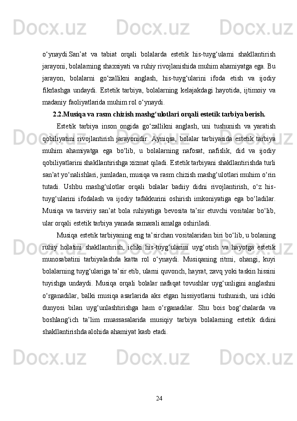 o‘ynaydi.San’at   va   tabiat   orqali   bolalarda   estetik   his-tuyg‘ularni   shakllantirish
jarayoni, bolalarning shaxsiyati va ruhiy rivojlanishida muhim ahamiyatga ega. Bu
jarayon,   bolalarni   go‘zallikni   anglash,   his-tuyg‘ularini   ifoda   etish   va   ijodiy
fikrlashga   undaydi.   Estetik   tarbiya,   bolalarning   kelajakdagi   hayotida,   ijtimoiy   va
madaniy faoliyatlarida muhim rol o‘ynaydi.
2.2. Musiqa va rasm chizish mashg‘ulotlari orqali estetik tarbiya berish.
Estetik   tarbiya   inson   ongida   go‘zallikni   anglash,   uni   tushunish   va   yaratish
qobiliyatini   rivojlantirish   jarayonidir.   Ayniqsa,   bolalar   tarbiyasida   estetik   tarbiya
muhim   ahamiyatga   ega   bo‘lib,   u   bolalarning   nafosat,   nafislik,   did   va   ijodiy
qobiliyatlarini shakllantirishga xizmat qiladi. Estetik tarbiyani shakllantirishda turli
san’at yo‘nalishlari, jumladan, musiqa va rasm chizish mashg‘ulotlari muhim o‘rin
tutadi.   Ushbu   mashg‘ulotlar   orqali   bolalar   badiiy   didni   rivojlantirish,   o‘z   his-
tuyg‘ularini   ifodalash   va   ijodiy   tafakkurini   oshirish   imkoniyatiga   ega   bo‘ladilar.
Musiqa   va   tasviriy   san’at   bola   ruhiyatiga   bevosita   ta’sir   etuvchi   vositalar   bo‘lib,
ular orqali estetik tarbiya yanada samarali amalga oshiriladi.
Musiqa estetik tarbiyaning eng ta’sirchan vositalaridan biri bo‘lib, u bolaning
ruhiy   holatini   shakllantirish,   ichki   his-tuyg‘ularini   uyg‘otish   va   hayotga   estetik
munosabatini   tarbiyalashda   katta   rol   o‘ynaydi.   Musiqaning   ritmi,   ohangi,   kuyi
bolalarning tuyg‘ulariga ta’sir etib, ularni quvonch, hayrat, zavq yoki taskin hissini
tuyishga   undaydi.   Musiqa   orqali   bolalar   nafaqat   tovushlar   uyg‘unligini   anglashni
o‘rganadilar,   balki   musiqa   asarlarida   aks   etgan   hissiyotlarni   tushunish,   uni   ichki
dunyosi   bilan   uyg‘unlashtirishga   ham   o‘rganadilar.   Shu   bois   bog‘chalarda   va
boshlang‘ich   ta’lim   muassasalarida   musiqiy   tarbiya   bolalarning   estetik   didini
shakllantirishda alohida ahamiyat kasb etadi.
24 