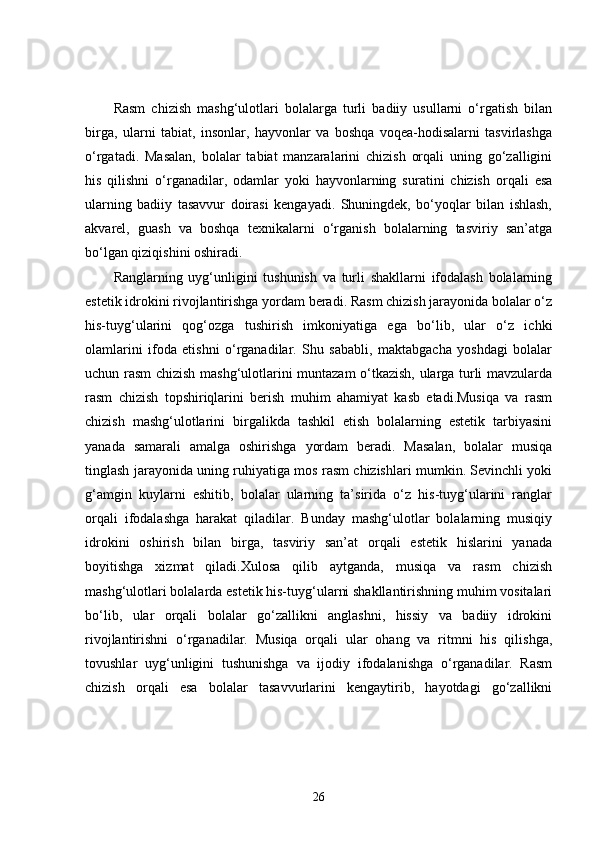 Rasm   chizish   mashg‘ulotlari   bolalarga   turli   badiiy   usullarni   o‘rgatish   bilan
birga,   ularni   tabiat,   insonlar,   hayvonlar   va   boshqa   voqea-hodisalarni   tasvirlashga
o‘rgatadi.   Masalan,   bolalar   tabiat   manzaralarini   chizish   orqali   uning   go‘zalligini
his   qilishni   o‘rganadilar,   odamlar   yoki   hayvonlarning   suratini   chizish   orqali   esa
ularning   badiiy   tasavvur   doirasi   kengayadi.   Shuningdek,   bo‘yoqlar   bilan   ishlash,
akvarel,   guash   va   boshqa   texnikalarni   o‘rganish   bolalarning   tasviriy   san’atga
bo‘lgan qiziqishini oshiradi.
Ranglarning   uyg‘unligini   tushunish   va   turli   shakllarni   ifodalash   bolalarning
estetik idrokini rivojlantirishga yordam beradi. Rasm chizish jarayonida bolalar o‘z
his-tuyg‘ularini   qog‘ozga   tushirish   imkoniyatiga   ega   bo‘lib,   ular   o‘z   ichki
olamlarini   ifoda   etishni   o‘rganadilar.   Shu   sababli,   maktabgacha   yoshdagi   bolalar
uchun rasm chizish mashg‘ulotlarini muntazam o‘tkazish, ularga turli mavzularda
rasm   chizish   topshiriqlarini   berish   muhim   ahamiyat   kasb   etadi.Musiqa   va   rasm
chizish   mashg‘ulotlarini   birgalikda   tashkil   etish   bolalarning   estetik   tarbiyasini
yanada   samarali   amalga   oshirishga   yordam   beradi.   Masalan,   bolalar   musiqa
tinglash jarayonida uning ruhiyatiga mos rasm chizishlari mumkin. Sevinchli yoki
g‘amgin   kuylarni   eshitib,   bolalar   ularning   ta’sirida   o‘z   his-tuyg‘ularini   ranglar
orqali   ifodalashga   harakat   qiladilar.   Bunday   mashg‘ulotlar   bolalarning   musiqiy
idrokini   oshirish   bilan   birga,   tasviriy   san’at   orqali   estetik   hislarini   yanada
boyitishga   xizmat   qiladi.Xulosa   qilib   aytganda,   musiqa   va   rasm   chizish
mashg‘ulotlari bolalarda estetik his-tuyg‘ularni shakllantirishning muhim vositalari
bo‘lib,   ular   orqali   bolalar   go‘zallikni   anglashni,   hissiy   va   badiiy   idrokini
rivojlantirishni   o‘rganadilar.   Musiqa   orqali   ular   ohang   va   ritmni   his   qilishga,
tovushlar   uyg‘unligini   tushunishga   va   ijodiy   ifodalanishga   o‘rganadilar.   Rasm
chizish   orqali   esa   bolalar   tasavvurlarini   kengaytirib,   hayotdagi   go‘zallikni
26 