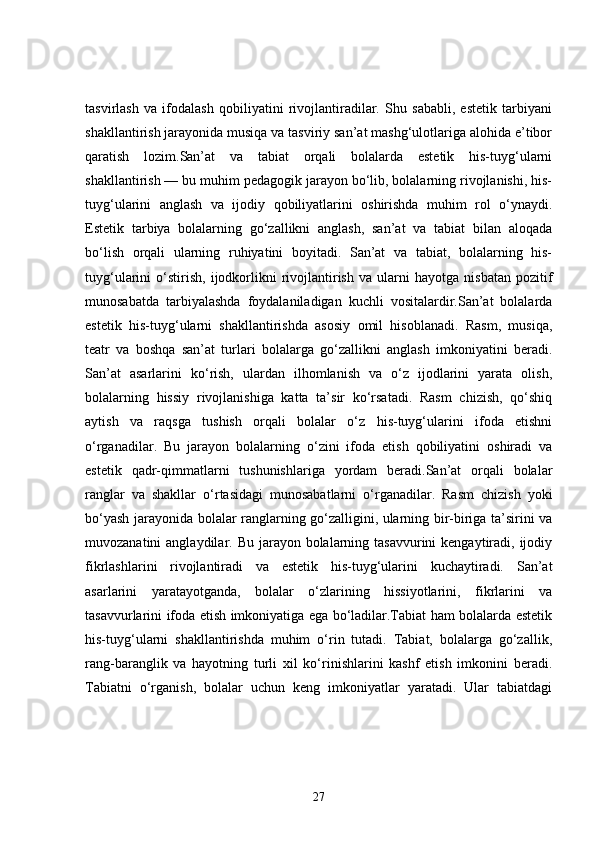 tasvirlash   va   ifodalash   qobiliyatini   rivojlantiradilar.   Shu   sababli,   estetik   tarbiyani
shakllantirish jarayonida musiqa va tasviriy san’at mashg‘ulotlariga alohida e’tibor
qaratish   lozim.San’at   va   tabiat   orqali   bolalarda   estetik   his-tuyg‘ularni
shakllantirish — bu muhim pedagogik jarayon bo‘lib, bolalarning rivojlanishi, his-
tuyg‘ularini   anglash   va   ijodiy   qobiliyatlarini   oshirishda   muhim   rol   o‘ynaydi.
Estetik   tarbiya   bolalarning   go‘zallikni   anglash,   san’at   va   tabiat   bilan   aloqada
bo‘lish   orqali   ularning   ruhiyatini   boyitadi.   San’at   va   tabiat,   bolalarning   his-
tuyg‘ularini   o‘stirish,   ijodkorlikni   rivojlantirish   va   ularni   hayotga   nisbatan   pozitif
munosabatda   tarbiyalashda   foydalaniladigan   kuchli   vositalardir.San’at   bolalarda
estetik   his-tuyg‘ularni   shakllantirishda   asosiy   omil   hisoblanadi.   Rasm,   musiqa,
teatr   va   boshqa   san’at   turlari   bolalarga   go‘zallikni   anglash   imkoniyatini   beradi.
San’at   asarlarini   ko‘rish,   ulardan   ilhomlanish   va   o‘z   ijodlarini   yarata   olish,
bolalarning   hissiy   rivojlanishiga   katta   ta’sir   ko‘rsatadi.   Rasm   chizish,   qo‘shiq
aytish   va   raqsga   tushish   orqali   bolalar   o‘z   his-tuyg‘ularini   ifoda   etishni
o‘rganadilar.   Bu   jarayon   bolalarning   o‘zini   ifoda   etish   qobiliyatini   oshiradi   va
estetik   qadr-qimmatlarni   tushunishlariga   yordam   beradi.San’at   orqali   bolalar
ranglar   va   shakllar   o‘rtasidagi   munosabatlarni   o‘rganadilar.   Rasm   chizish   yoki
bo‘yash jarayonida bolalar ranglarning go‘zalligini, ularning bir-biriga ta’sirini va
muvozanatini  anglaydilar. Bu jarayon bolalarning tasavvurini  kengaytiradi, ijodiy
fikrlashlarini   rivojlantiradi   va   estetik   his-tuyg‘ularini   kuchaytiradi.   San’at
asarlarini   yaratayotganda,   bolalar   o‘zlarining   hissiyotlarini,   fikrlarini   va
tasavvurlarini ifoda etish imkoniyatiga ega bo‘ladilar.Tabiat ham bolalarda estetik
his-tuyg‘ularni   shakllantirishda   muhim   o‘rin   tutadi.   Tabiat,   bolalarga   go‘zallik,
rang-baranglik   va   hayotning   turli   xil   ko‘rinishlarini   kashf   etish   imkonini   beradi.
Tabiatni   o‘rganish,   bolalar   uchun   keng   imkoniyatlar   yaratadi.   Ular   tabiatdagi
27 