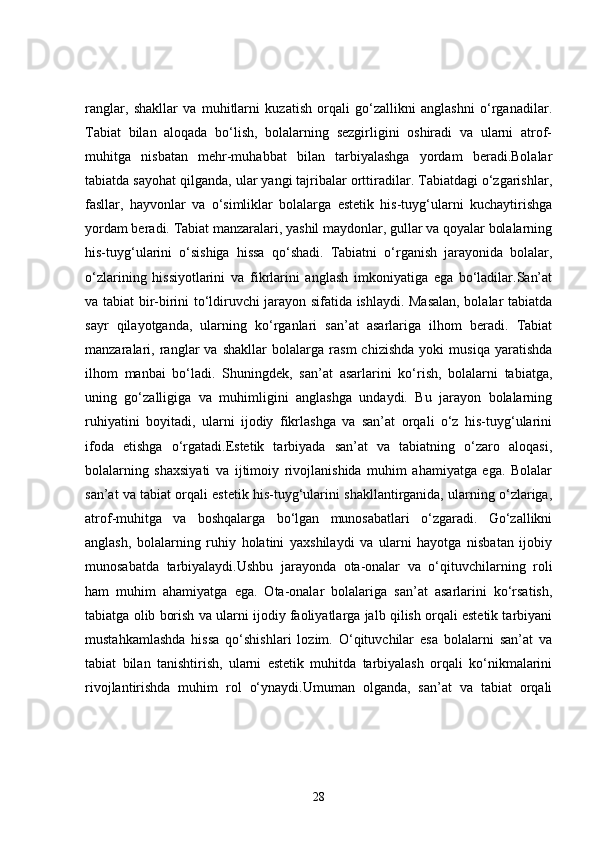 ranglar,   shakllar   va   muhitlarni   kuzatish   orqali   go‘zallikni   anglashni   o‘rganadilar.
Tabiat   bilan   aloqada   bo‘lish,   bolalarning   sezgirligini   oshiradi   va   ularni   atrof-
muhitga   nisbatan   mehr-muhabbat   bilan   tarbiyalashga   yordam   beradi.Bolalar
tabiatda sayohat qilganda, ular yangi tajribalar orttiradilar. Tabiatdagi o‘zgarishlar,
fasllar,   hayvonlar   va   o‘simliklar   bolalarga   estetik   his-tuyg‘ularni   kuchaytirishga
yordam beradi. Tabiat manzaralari, yashil maydonlar, gullar va qoyalar bolalarning
his-tuyg‘ularini   o‘sishiga   hissa   qo‘shadi.   Tabiatni   o‘rganish   jarayonida   bolalar,
o‘zlarining   hissiyotlarini   va   fikrlarini   anglash   imkoniyatiga   ega   bo‘ladilar.San’at
va tabiat bir-birini to‘ldiruvchi jarayon sifatida ishlaydi. Masalan, bolalar tabiatda
sayr   qilayotganda,   ularning   ko‘rganlari   san’at   asarlariga   ilhom   beradi.   Tabiat
manzaralari,   ranglar   va   shakllar   bolalarga   rasm   chizishda   yoki   musiqa   yaratishda
ilhom   manbai   bo‘ladi.   Shuningdek,   san’at   asarlarini   ko‘rish,   bolalarni   tabiatga,
uning   go‘zalligiga   va   muhimligini   anglashga   undaydi.   Bu   jarayon   bolalarning
ruhiyatini   boyitadi,   ularni   ijodiy   fikrlashga   va   san’at   orqali   o‘z   his-tuyg‘ularini
ifoda   etishga   o‘rgatadi.Estetik   tarbiyada   san’at   va   tabiatning   o‘zaro   aloqasi,
bolalarning   shaxsiyati   va   ijtimoiy   rivojlanishida   muhim   ahamiyatga   ega.   Bolalar
san’at va tabiat orqali estetik his-tuyg‘ularini shakllantirganida, ularning o‘zlariga,
atrof-muhitga   va   boshqalarga   bo‘lgan   munosabatlari   o‘zgaradi.   Go‘zallikni
anglash,   bolalarning   ruhiy   holatini   yaxshilaydi   va   ularni   hayotga   nisbatan   ijobiy
munosabatda   tarbiyalaydi.Ushbu   jarayonda   ota-onalar   va   o‘qituvchilarning   roli
ham   muhim   ahamiyatga   ega.   Ota-onalar   bolalariga   san’at   asarlarini   ko‘rsatish,
tabiatga olib borish va ularni ijodiy faoliyatlarga jalb qilish orqali estetik tarbiyani
mustahkamlashda   hissa   qo‘shishlari   lozim.   O‘qituvchilar   esa   bolalarni   san’at   va
tabiat   bilan   tanishtirish,   ularni   estetik   muhitda   tarbiyalash   orqali   ko‘nikmalarini
rivojlantirishda   muhim   rol   o‘ynaydi.Umuman   olganda,   san’at   va   tabiat   orqali
28 