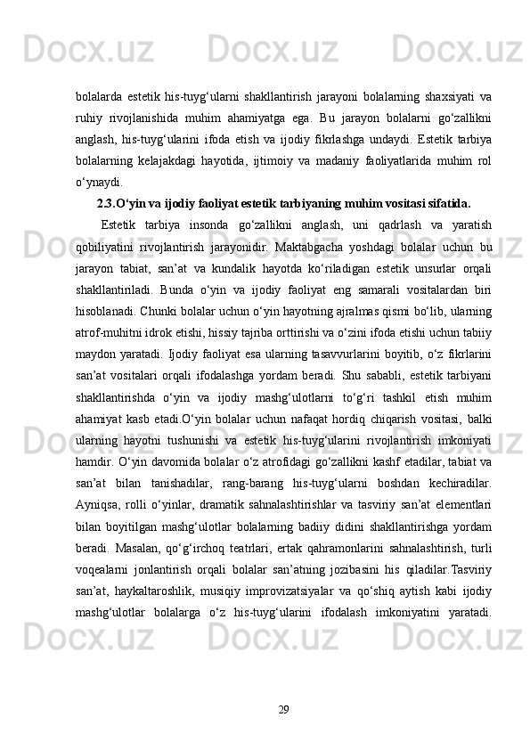 bolalarda   estetik   his-tuyg‘ularni   shakllantirish   jarayoni   bolalarning   shaxsiyati   va
ruhiy   rivojlanishida   muhim   ahamiyatga   ega.   Bu   jarayon   bolalarni   go‘zallikni
anglash,   his-tuyg‘ularini   ifoda   etish   va   ijodiy   fikrlashga   undaydi.   Estetik   tarbiya
bolalarning   kelajakdagi   hayotida,   ijtimoiy   va   madaniy   faoliyatlarida   muhim   rol
o‘ynaydi.
2.3. O‘yin va ijodiy faoliyat estetik tarbiyaning muhim vositasi sifatida.
Estetik   tarbiya   insonda   go‘zallikni   anglash,   uni   qadrlash   va   yaratish
qobiliyatini   rivojlantirish   jarayonidir.   Maktabgacha   yoshdagi   bolalar   uchun   bu
jarayon   tabiat,   san’at   va   kundalik   hayotda   ko‘riladigan   estetik   unsurlar   orqali
shakllantiriladi.   Bunda   o‘yin   va   ijodiy   faoliyat   eng   samarali   vositalardan   biri
hisoblanadi. Chunki bolalar uchun o‘yin hayotning ajralmas qismi bo‘lib, ularning
atrof-muhitni idrok etishi, hissiy tajriba orttirishi va o‘zini ifoda etishi uchun tabiiy
maydon  yaratadi.   Ijodiy   faoliyat   esa   ularning  tasavvurlarini   boyitib,   o‘z   fikrlarini
san’at   vositalari   orqali   ifodalashga   yordam   beradi.   Shu   sababli,   estetik   tarbiyani
shakllantirishda   o‘yin   va   ijodiy   mashg‘ulotlarni   to‘g‘ri   tashkil   etish   muhim
ahamiyat   kasb   etadi.O‘yin   bolalar   uchun   nafaqat   hordiq   chiqarish   vositasi,   balki
ularning   hayotni   tushunishi   va   estetik   his-tuyg‘ularini   rivojlantirish   imkoniyati
hamdir. O‘yin davomida bolalar o‘z atrofidagi go‘zallikni kashf etadilar, tabiat va
san’at   bilan   tanishadilar,   rang-barang   his-tuyg‘ularni   boshdan   kechiradilar.
Ayniqsa,   rolli   o‘yinlar,   dramatik   sahnalashtirishlar   va   tasviriy   san’at   elementlari
bilan   boyitilgan   mashg‘ulotlar   bolalarning   badiiy   didini   shakllantirishga   yordam
beradi.   Masalan,   qo‘g‘irchoq   teatrlari,   ertak   qahramonlarini   sahnalashtirish,   turli
voqealarni   jonlantirish   orqali   bolalar   san’atning   jozibasini   his   qiladilar.Tasviriy
san’at,   haykaltaroshlik,   musiqiy   improvizatsiyalar   va   qo‘shiq   aytish   kabi   ijodiy
mashg‘ulotlar   bolalarga   o‘z   his-tuyg‘ularini   ifodalash   imkoniyatini   yaratadi.
29 