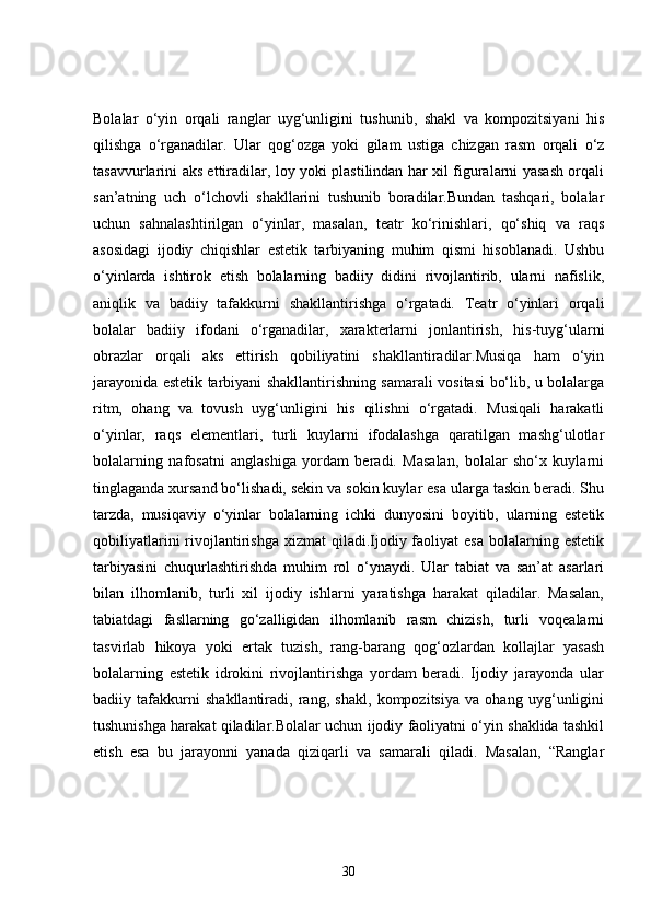 Bolalar   o‘yin   orqali   ranglar   uyg‘unligini   tushunib,   shakl   va   kompozitsiyani   his
qilishga   o‘rganadilar.   Ular   qog‘ozga   yoki   gilam   ustiga   chizgan   rasm   orqali   o‘z
tasavvurlarini aks ettiradilar, loy yoki plastilindan har xil figuralarni yasash orqali
san’atning   uch   o‘lchovli   shakllarini   tushunib   boradilar.Bundan   tashqari,   bolalar
uchun   sahnalashtirilgan   o‘yinlar,   masalan,   teatr   ko‘rinishlari,   qo‘shiq   va   raqs
asosidagi   ijodiy   chiqishlar   estetik   tarbiyaning   muhim   qismi   hisoblanadi.   Ushbu
o‘yinlarda   ishtirok   etish   bolalarning   badiiy   didini   rivojlantirib,   ularni   nafislik,
aniqlik   va   badiiy   tafakkurni   shakllantirishga   o‘rgatadi.   Teatr   o‘yinlari   orqali
bolalar   badiiy   ifodani   o‘rganadilar,   xarakterlarni   jonlantirish,   his-tuyg‘ularni
obrazlar   orqali   aks   ettirish   qobiliyatini   shakllantiradilar.Musiqa   ham   o‘yin
jarayonida estetik tarbiyani shakllantirishning samarali vositasi bo‘lib, u bolalarga
ritm,   ohang   va   tovush   uyg‘unligini   his   qilishni   o‘rgatadi.   Musiqali   harakatli
o‘yinlar,   raqs   elementlari,   turli   kuylarni   ifodalashga   qaratilgan   mashg‘ulotlar
bolalarning   nafosatni   anglashiga   yordam   beradi.   Masalan,   bolalar   sho‘x   kuylarni
tinglaganda xursand bo‘lishadi, sekin va sokin kuylar esa ularga taskin beradi. Shu
tarzda,   musiqaviy   o‘yinlar   bolalarning   ichki   dunyosini   boyitib,   ularning   estetik
qobiliyatlarini   rivojlantirishga   xizmat  qiladi.Ijodiy faoliyat  esa   bolalarning  estetik
tarbiyasini   chuqurlashtirishda   muhim   rol   o‘ynaydi.   Ular   tabiat   va   san’at   asarlari
bilan   ilhomlanib,   turli   xil   ijodiy   ishlarni   yaratishga   harakat   qiladilar.   Masalan,
tabiatdagi   fasllarning   go‘zalligidan   ilhomlanib   rasm   chizish,   turli   voqealarni
tasvirlab   hikoya   yoki   ertak   tuzish,   rang-barang   qog‘ozlardan   kollajlar   yasash
bolalarning   estetik   idrokini   rivojlantirishga   yordam   beradi.   Ijodiy   jarayonda   ular
badiiy   tafakkurni   shakllantiradi,   rang,   shakl,   kompozitsiya   va   ohang   uyg‘unligini
tushunishga harakat qiladilar.Bolalar uchun ijodiy faoliyatni o‘yin shaklida tashkil
etish   esa   bu   jarayonni   yanada   qiziqarli   va   samarali   qiladi.   Masalan,   “Ranglar
30 