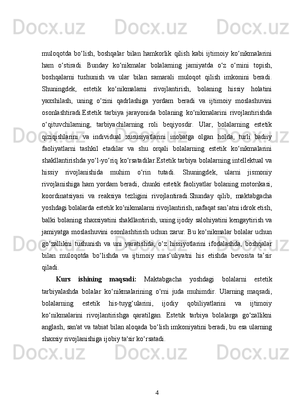 muloqotda   bo‘lish,   boshqalar   bilan   hamkorlik   qilish   kabi   ijtimoiy   ko‘nikmalarini
ham   o‘stiradi.   Bunday   ko‘nikmalar   bolalarning   jamiyatda   o‘z   o‘rnini   topish,
boshqalarni   tushunish   va   ular   bilan   samarali   muloqot   qilish   imkonini   beradi.
Shuningdek,   estetik   ko‘nikmalarni   rivojlantirish,   bolaning   hissiy   holatini
yaxshilash,   uning   o‘zini   qadrlashiga   yordam   beradi   va   ijtimoiy   moslashuvini
osonlashtiradi.Estetik   tarbiya   jarayonida   bolaning   ko‘nikmalarini   rivojlantirishda
o‘qituvchilarning,   tarbiyachilarning   roli   beqiyosdir.   Ular,   bolalarning   estetik
qiziqishlarini   va   individual   xususiyatlarini   inobatga   olgan   holda,   turli   badiiy
faoliyatlarni   tashkil   etadilar   va   shu   orqali   bolalarning   estetik   ko‘nikmalarini
shakllantirishda yo‘l-yo‘riq ko‘rsatadilar.Estetik tarbiya bolalarning intellektual va
hissiy   rivojlanishida   muhim   o‘rin   tutadi.   Shuningdek,   ularni   jismoniy
rivojlanishiga   ham   yordam   beradi,   chunki   estetik   faoliyatlar   bolaning   motorikasi,
koordinatsiyasi   va   reaksiya   tezligini   rivojlantiradi.Shunday   qilib,   maktabgacha
yoshdagi bolalarda estetik ko‘nikmalarni rivojlantirish, nafaqat san’atni idrok etish,
balki bolaning shaxsiyatini shakllantirish, uning ijodiy salohiyatini kengaytirish va
jamiyatga moslashuvini osonlashtirish uchun zarur. Bu ko‘nikmalar bolalar uchun
go‘zallikni   tushunish   va   uni   yaratishda,   o‘z   hissiyotlarini   ifodalashda,   boshqalar
bilan   muloqotda   bo‘lishda   va   ijtimoiy   mas’uliyatni   his   etishda   bevosita   ta’sir
qiladi.
Kurs   ishining   maqsadi:   Maktabgacha   yoshdagi   bolalarni   estetik
tarbiyalashda   bolalar   ko‘nikmalarining   o‘rni   juda   muhimdir.   Ularning   maqsadi,
bolalarning   estetik   his-tuyg‘ularini,   ijodiy   qobiliyatlarini   va   ijtimoiy
ko‘nikmalarini   rivojlantirishga   qaratilgan.   Estetik   tarbiya   bolalarga   go‘zallikni
anglash, san'at va tabiat bilan aloqada bo‘lish imkoniyatini beradi, bu esa ularning
shaxsiy rivojlanishiga ijobiy ta'sir ko‘rsatadi.
4 