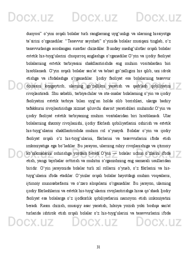 dunyosi”   o‘yini   orqali   bolalar   turli   ranglarning   uyg‘unligi   va   ularning   hissiyotga
ta’sirini   o‘rganadilar.   “Tasavvur   sayohati”   o‘yinida   bolalar   musiqani   tinglab,   o‘z
tasavvurlariga asoslangan  suratlar chizadilar. Bunday mashg‘ulotlar orqali bolalar
estetik   his-tuyg‘ularini   chuqurroq   anglashga   o‘rganadilar.O‘yin   va   ijodiy   faoliyat
bolalarning   estetik   tarbiyasini   shakllantirishda   eng   muhim   vositalardan   biri
hisoblanadi.   O‘yin   orqali   bolalar   san’at   va   tabiat   go‘zalligini   his   qilib,   uni   idrok
etishga   va   ifodalashga   o‘rganadilar.   Ijodiy   faoliyat   esa   bolalarning   tasavvur
doirasini   kengaytirib,   ularning   go‘zallikni   yaratish   va   qadrlash   qobiliyatini
rivojlantiradi.   Shu   sababli,   tarbiyachilar   va   ota-onalar   bolalarning   o‘yin   va   ijodiy
faoliyatini   estetik   tarbiya   bilan   uyg‘un   holda   olib   borishlari,   ularga   badiiy
tafakkurni   rivojlantirishga   xizmat  qiluvchi   sharoit  yaratishlari   muhimdir.O‘yin  va
ijodiy   faoliyat   estetik   tarbiyaning   muhim   vositalaridan   biri   hisoblanadi.   Ular
bolalarning   shaxsiy   rivojlanishi,   ijodiy   fikrlash   qobiliyatlarini   oshirish   va   estetik
his-tuyg‘ularini   shakllantirishda   muhim   rol   o‘ynaydi.   Bolalar   o‘yin   va   ijodiy
faoliyat   orqali   o‘z   his-tuyg‘ularini,   fikrlarini   va   tasavvurlarini   ifoda   etish
imkoniyatiga ega bo‘ladilar. Bu jarayon, ularning ruhiy rivojlanishiga  va ijtimoiy
ko‘nikmalarini   oshirishga   yordam   beradi.O‘yin   —   bolalar   uchun   o‘zlarini   ifoda
etish,   yangi   tajribalar   orttirish   va   muhitni   o‘rganishning   eng   samarali   usullaridan
biridir.   O‘yin   jarayonida   bolalar   turli   xil   rollarni   o‘ynab,   o‘z   fikrlarini   va   his-
tuyg‘ularini   ifoda   etadilar.   O‘yinlar   orqali   bolalar   hayotdagi   muhim   voqealarni,
ijtimoiy   munosabatlarni   va   o‘zaro   aloqalarni   o‘rganadilar.   Bu   jarayon,   ularning
ijodiy fikrlashlarini va estetik his-tuyg‘ularini rivojlantirishga hissa qo‘shadi.Ijodiy
faoliyat   esa   bolalarga   o‘z   ijodkorlik   qobiliyatlarini   namoyon   etish   imkoniyatini
beradi.   Rasm   chizish,   musiqiy   asar   yaratish,   hikoya   yozish   yoki   boshqa   san'at
turlarida   ishtirok   etish   orqali   bolalar   o‘z   his-tuyg‘ularini   va   tasavvurlarini   ifoda
31 