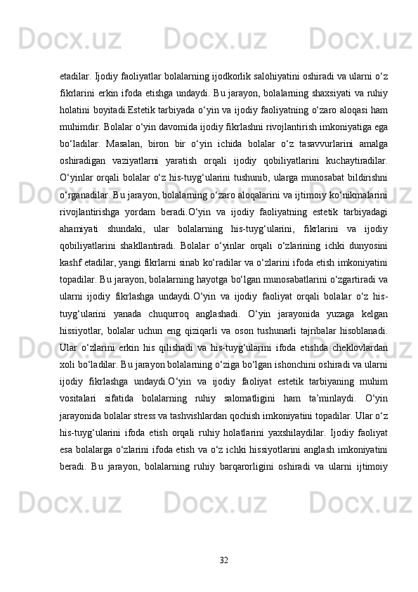etadilar. Ijodiy faoliyatlar bolalarning ijodkorlik salohiyatini oshiradi va ularni o‘z
fikrlarini erkin ifoda etishga undaydi. Bu jarayon, bolalarning shaxsiyati  va ruhiy
holatini boyitadi.Estetik tarbiyada o‘yin va ijodiy faoliyatning o‘zaro aloqasi ham
muhimdir. Bolalar o‘yin davomida ijodiy fikrlashni rivojlantirish imkoniyatiga ega
bo‘ladilar.   Masalan,   biron   bir   o‘yin   ichida   bolalar   o‘z   tasavvurlarini   amalga
oshiradigan   vaziyatlarni   yaratish   orqali   ijodiy   qobiliyatlarini   kuchaytiradilar.
O‘yinlar  orqali  bolalar  o‘z his-tuyg‘ularini  tushunib, ularga munosabat  bildirishni
o‘rganadilar. Bu jarayon, bolalarning o‘zaro aloqalarini va ijtimoiy ko‘nikmalarini
rivojlantirishga   yordam   beradi.O‘yin   va   ijodiy   faoliyatning   estetik   tarbiyadagi
ahamiyati   shundaki,   ular   bolalarning   his-tuyg‘ularini,   fikrlarini   va   ijodiy
qobiliyatlarini   shakllantiradi.   Bolalar   o‘yinlar   orqali   o‘zlarining   ichki   dunyosini
kashf etadilar, yangi fikrlarni sinab ko‘radilar va o‘zlarini ifoda etish imkoniyatini
topadilar. Bu jarayon, bolalarning hayotga bo‘lgan munosabatlarini o‘zgartiradi va
ularni   ijodiy   fikrlashga   undaydi.O‘yin   va   ijodiy   faoliyat   orqali   bolalar   o‘z   his-
tuyg‘ularini   yanada   chuqurroq   anglashadi.   O‘yin   jarayonida   yuzaga   kelgan
hissiyotlar,   bolalar   uchun   eng   qiziqarli   va   oson   tushunarli   tajribalar   hisoblanadi.
Ular   o‘zlarini   erkin   his   qilishadi   va   his-tuyg‘ularini   ifoda   etishda   cheklovlardan
xoli bo‘ladilar. Bu jarayon bolalarning o‘ziga bo‘lgan ishonchini oshiradi va ularni
ijodiy   fikrlashga   undaydi.O‘yin   va   ijodiy   faoliyat   estetik   tarbiyaning   muhim
vositalari   sifatida   bolalarning   ruhiy   salomatligini   ham   ta’minlaydi.   O‘yin
jarayonida bolalar stress va tashvishlardan qochish imkoniyatini topadilar. Ular o‘z
his-tuyg‘ularini   ifoda   etish   orqali   ruhiy   holatlarini   yaxshilaydilar.   Ijodiy   faoliyat
esa bolalarga o‘zlarini ifoda etish va o‘z ichki  hissiyotlarini  anglash imkoniyatini
beradi.   Bu   jarayon,   bolalarning   ruhiy   barqarorligini   oshiradi   va   ularni   ijtimoiy
32 