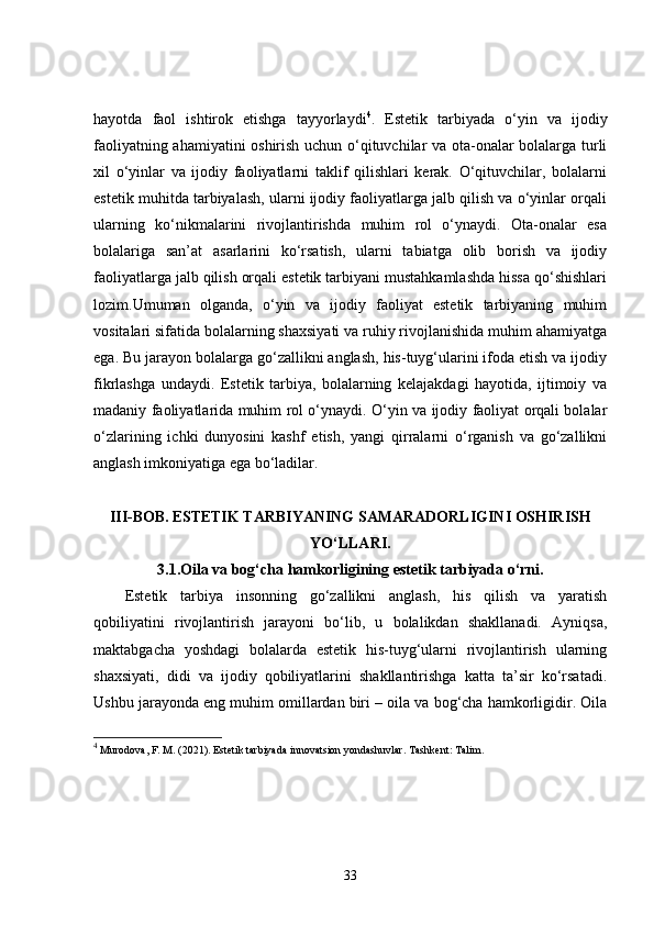 hayotda   faol   ishtirok   etishga   tayyorlaydi 4
.   Estetik   tarbiyada   o‘yin   va   ijodiy
faoliyatning ahamiyatini oshirish uchun o‘qituvchilar va ota-onalar bolalarga turli
xil   o‘yinlar   va   ijodiy   faoliyatlarni   taklif   qilishlari   kerak.   O‘qituvchilar,   bolalarni
estetik muhitda tarbiyalash, ularni ijodiy faoliyatlarga jalb qilish va o‘yinlar orqali
ularning   ko‘nikmalarini   rivojlantirishda   muhim   rol   o‘ynaydi.   Ota-onalar   esa
bolalariga   san’at   asarlarini   ko‘rsatish,   ularni   tabiatga   olib   borish   va   ijodiy
faoliyatlarga jalb qilish orqali estetik tarbiyani mustahkamlashda hissa qo‘shishlari
lozim.Umuman   olganda,   o‘yin   va   ijodiy   faoliyat   estetik   tarbiyaning   muhim
vositalari sifatida bolalarning shaxsiyati va ruhiy rivojlanishida muhim ahamiyatga
ega. Bu jarayon bolalarga go‘zallikni anglash, his-tuyg‘ularini ifoda etish va ijodiy
fikrlashga   undaydi.   Estetik   tarbiya,   bolalarning   kelajakdagi   hayotida,   ijtimoiy   va
madaniy faoliyatlarida muhim rol o‘ynaydi. O‘yin va ijodiy faoliyat orqali bolalar
o‘zlarining   ichki   dunyosini   kashf   etish,   yangi   qirralarni   o‘rganish   va   go‘zallikni
anglash imkoniyatiga ega bo‘ladilar.
III-BOB.   ESTETIK TARBIYANING SAMARADORLIGINI OSHIRISH
YO‘LLARI.
3.1. Oila va bog‘cha hamkorligining estetik tarbiyada o‘rni.
Estetik   tarbiya   insonning   go‘zallikni   anglash,   his   qilish   va   yaratish
qobiliyatini   rivojlantirish   jarayoni   bo‘lib,   u   bolalikdan   shakllanadi.   Ayniqsa,
maktabgacha   yoshdagi   bolalarda   estetik   his-tuyg‘ularni   rivojlantirish   ularning
shaxsiyati,   didi   va   ijodiy   qobiliyatlarini   shakllantirishga   katta   ta’sir   ko‘rsatadi.
Ushbu jarayonda eng muhim omillardan biri – oila va bog‘cha hamkorligidir. Oila
4
 Murodova, F. M. (2021).  Estetik tarbiyada innovatsion yondashuvlar . Tashkent: Talim.
33 