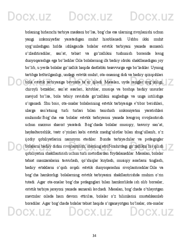 bolaning birlamchi tarbiya maskani bo‘lsa, bog‘cha esa ularning rivojlanishi uchun
yangi   imkoniyatlar   yaratadigan   muhit   hisoblanadi.   Ushbu   ikki   muhit
uyg‘unlashgan   holda   ishlaganda   bolalar   estetik   tarbiyani   yanada   samarali
o‘zlashtiradilar,   san’at,   tabiat   va   go‘zallikni   tushunish   borasida   keng
dunyoqarashga ega bo‘ladilar.Oila bolalarning ilk badiiy idroki shakllanadigan joy
bo‘lib, u yerda bolalar go‘zallik haqida dastlabki tasavvurga ega bo‘ladilar. Uyning
tartibga keltirilganligi, undagi estetik muhit, ota-onaning didi va badiiy qiziqishlari
bola   estetik   tarbiyasiga   bevosita   ta’sir   qiladi.   Masalan,   uyda   ranglar   uyg‘unligi,
chiroyli   bezaklar,   san’at   asarlari,   kitoblar,   musiqa   va   boshqa   badiiy   unsurlar
mavjud   bo‘lsa,   bola   tabiiy   ravishda   go‘zallikni   anglashga   va   unga   intilishga
o‘rganadi.   Shu   bois,   ota-onalar   bolalarining   estetik   tarbiyasiga   e’tibor   berishlari,
ularga   san’atning   turli   turlari   bilan   tanishish   imkoniyatini   yaratishlari
muhimdir.Bog‘cha   esa   bolalar   estetik   tarbiyasini   yanada   kengroq   rivojlantirish
uchun   maxsus   sharoit   yaratadi.   Bog‘chada   bolalar   musiqiy,   tasviriy   san’at,
haykaltaroshlik,   teatr   o‘yinlari   kabi   estetik   mashg‘ulotlar   bilan   shug‘ullanib,   o‘z
ijodiy   qobiliyatlarini   namoyon   etadilar.   Bunda   tarbiyachilar   va   pedagoglar
bolalarni badiiy didini rivojlantirish, ularning atrof-muhitdagi go‘zallikni his qilish
qobiliyatini shakllantirish uchun turli metodlardan foydalanadilar. Masalan, bolalar
tabiat   manzaralarini   tasvirlash,   qo‘shiqlar   kuylash,   musiqiy   asarlarni   tinglash,
badiiy   ertaklarni   o‘qish   orqali   estetik   dunyoqarashni   rivojlantiradilar.Oila   va
bog‘cha   hamkorligi   bolalarning   estetik   tarbiyasini   shakllantirishda   muhim   o‘rin
tutadi.   Agar   ota-onalar   bog‘cha   pedagoglari   bilan   hamkorlikda   ish   olib   borsalar,
estetik tarbiya jarayoni yanada samarali kechadi. Masalan, bog‘chada o‘tilayotgan
mavzular   oilada   ham   davom   ettirilsa,   bolalar   o‘z   bilimlarini   mustahkamlab
boradilar. Agar bog‘chada bolalar tabiat haqida o‘rganayotgan bo‘lsalar, ota-onalar
34 