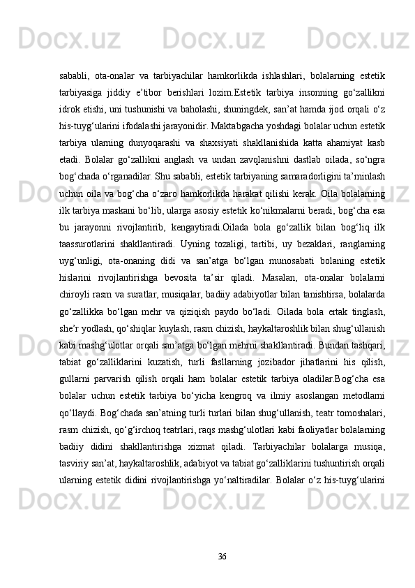 sababli,   ota-onalar   va   tarbiyachilar   hamkorlikda   ishlashlari,   bolalarning   estetik
tarbiyasiga   jiddiy   e’tibor   berishlari   lozim.Estetik   tarbiya   insonning   go‘zallikni
idrok etishi, uni tushunishi va baholashi, shuningdek, san’at hamda ijod orqali o‘z
his-tuyg‘ularini ifodalashi jarayonidir. Maktabgacha yoshdagi bolalar uchun estetik
tarbiya   ularning   dunyoqarashi   va   shaxsiyati   shakllanishida   katta   ahamiyat   kasb
etadi.   Bolalar   go‘zallikni   anglash   va   undan   zavqlanishni   dastlab   oilada,   so‘ngra
bog‘chada o‘rganadilar. Shu sababli, estetik tarbiyaning samaradorligini ta’minlash
uchun oila va bog‘cha o‘zaro hamkorlikda harakat  qilishi  kerak. Oila bolalarning
ilk tarbiya maskani bo‘lib, ularga asosiy estetik ko‘nikmalarni beradi, bog‘cha esa
bu   jarayonni   rivojlantirib,   kengaytiradi.Oilada   bola   go‘zallik   bilan   bog‘liq   ilk
taassurotlarini   shakllantiradi.   Uyning   tozaligi,   tartibi,   uy   bezaklari,   ranglarning
uyg‘unligi,   ota-onaning   didi   va   san’atga   bo‘lgan   munosabati   bolaning   estetik
hislarini   rivojlantirishga   bevosita   ta’sir   qiladi.   Masalan,   ota-onalar   bolalarni
chiroyli rasm va suratlar, musiqalar, badiiy adabiyotlar bilan tanishtirsa, bolalarda
go‘zallikka   bo‘lgan   mehr   va   qiziqish   paydo   bo‘ladi.   Oilada   bola   ertak   tinglash,
she’r yodlash, qo‘shiqlar kuylash, rasm chizish, haykaltaroshlik bilan shug‘ullanish
kabi mashg‘ulotlar orqali san’atga bo‘lgan mehrni shakllantiradi. Bundan tashqari,
tabiat   go‘zalliklarini   kuzatish,   turli   fasllarning   jozibador   jihatlarini   his   qilish,
gullarni   parvarish   qilish   orqali   ham   bolalar   estetik   tarbiya   oladilar.Bog‘cha   esa
bolalar   uchun   estetik   tarbiya   bo‘yicha   kengroq   va   ilmiy   asoslangan   metodlarni
qo‘llaydi. Bog‘chada san’atning turli turlari bilan shug‘ullanish, teatr tomoshalari,
rasm chizish, qo‘g‘irchoq teatrlari, raqs mashg‘ulotlari kabi faoliyatlar bolalarning
badiiy   didini   shakllantirishga   xizmat   qiladi.   Tarbiyachilar   bolalarga   musiqa,
tasviriy san’at, haykaltaroshlik, adabiyot va tabiat go‘zalliklarini tushuntirish orqali
ularning   estetik   didini   rivojlantirishga   yo‘naltiradilar.   Bolalar   o‘z   his-tuyg‘ularini
36 