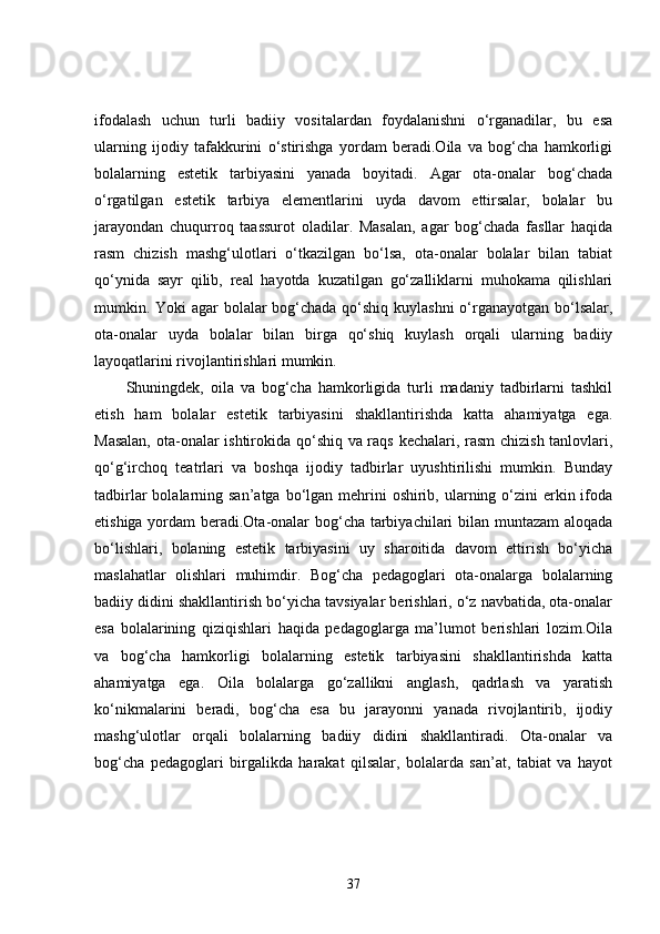 ifodalash   uchun   turli   badiiy   vositalardan   foydalanishni   o‘rganadilar,   bu   esa
ularning   ijodiy   tafakkurini   o‘stirishga   yordam   beradi.Oila   va   bog‘cha   hamkorligi
bolalarning   estetik   tarbiyasini   yanada   boyitadi.   Agar   ota-onalar   bog‘chada
o‘rgatilgan   estetik   tarbiya   elementlarini   uyda   davom   ettirsalar,   bolalar   bu
jarayondan   chuqurroq   taassurot   oladilar.   Masalan,   agar   bog‘chada   fasllar   haqida
rasm   chizish   mashg‘ulotlari   o‘tkazilgan   bo‘lsa,   ota-onalar   bolalar   bilan   tabiat
qo‘ynida   sayr   qilib,   real   hayotda   kuzatilgan   go‘zalliklarni   muhokama   qilishlari
mumkin. Yoki agar  bolalar  bog‘chada qo‘shiq kuylashni  o‘rganayotgan bo‘lsalar,
ota-onalar   uyda   bolalar   bilan   birga   qo‘shiq   kuylash   orqali   ularning   badiiy
layoqatlarini rivojlantirishlari mumkin.
Shuningdek,   oila   va   bog‘cha   hamkorligida   turli   madaniy   tadbirlarni   tashkil
etish   ham   bolalar   estetik   tarbiyasini   shakllantirishda   katta   ahamiyatga   ega.
Masalan, ota-onalar ishtirokida qo‘shiq va raqs kechalari, rasm  chizish tanlovlari,
qo‘g‘irchoq   teatrlari   va   boshqa   ijodiy   tadbirlar   uyushtirilishi   mumkin.   Bunday
tadbirlar  bolalarning san’atga bo‘lgan mehrini  oshirib, ularning o‘zini  erkin ifoda
etishiga yordam  beradi.Ota-onalar bog‘cha tarbiyachilari bilan muntazam aloqada
bo‘lishlari,   bolaning   estetik   tarbiyasini   uy   sharoitida   davom   ettirish   bo‘yicha
maslahatlar   olishlari   muhimdir.   Bog‘cha   pedagoglari   ota-onalarga   bolalarning
badiiy didini shakllantirish bo‘yicha tavsiyalar berishlari, o‘z navbatida, ota-onalar
esa   bolalarining   qiziqishlari   haqida   pedagoglarga   ma’lumot   berishlari   lozim.Oila
va   bog‘cha   hamkorligi   bolalarning   estetik   tarbiyasini   shakllantirishda   katta
ahamiyatga   ega.   Oila   bolalarga   go‘zallikni   anglash,   qadrlash   va   yaratish
ko‘nikmalarini   beradi,   bog‘cha   esa   bu   jarayonni   yanada   rivojlantirib,   ijodiy
mashg‘ulotlar   orqali   bolalarning   badiiy   didini   shakllantiradi.   Ota-onalar   va
bog‘cha   pedagoglari   birgalikda   harakat   qilsalar,   bolalarda   san’at,   tabiat   va   hayot
37 