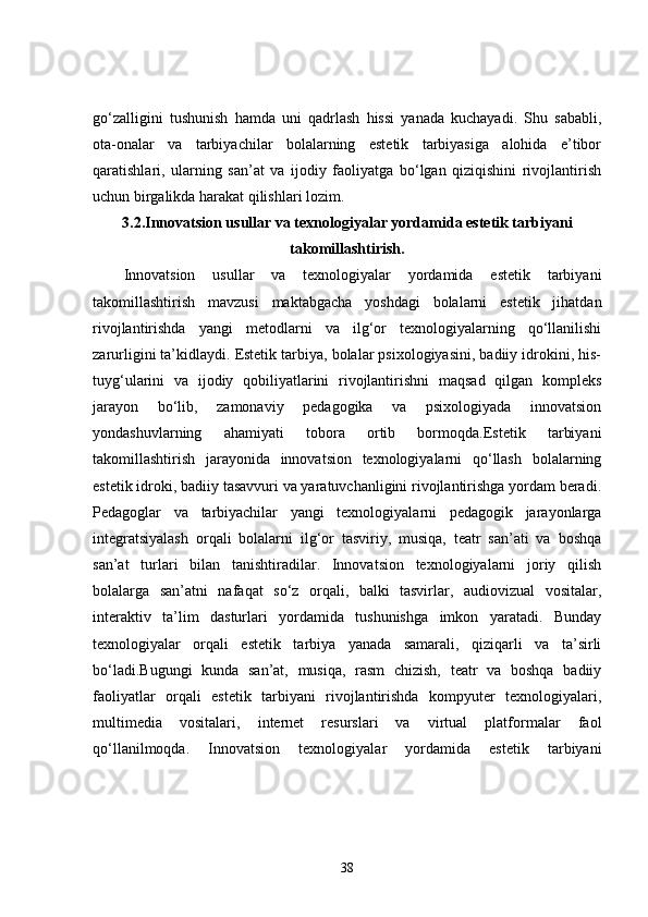go‘zalligini   tushunish   hamda   uni   qadrlash   hissi   yanada   kuchayadi.   Shu   sababli,
ota-onalar   va   tarbiyachilar   bolalarning   estetik   tarbiyasiga   alohida   e’tibor
qaratishlari,   ularning   san’at   va   ijodiy   faoliyatga   bo‘lgan   qiziqishini   rivojlantirish
uchun birgalikda harakat qilishlari lozim.
3.2. Innovatsion usullar va texnologiyalar yordamida estetik tarbiyani
takomillashtirish.
Innovatsion   usullar   va   texnologiyalar   yordamida   estetik   tarbiyani
takomillashtirish   mavzusi   maktabgacha   yoshdagi   bolalarni   estetik   jihatdan
rivojlantirishda   yangi   metodlarni   va   ilg‘or   texnologiyalarning   qo‘llanilishi
zarurligini ta’kidlaydi. Estetik tarbiya, bolalar psixologiyasini, badiiy idrokini, his-
tuyg‘ularini   va   ijodiy   qobiliyatlarini   rivojlantirishni   maqsad   qilgan   kompleks
jarayon   bo‘lib,   zamonaviy   pedagogika   va   psixologiyada   innovatsion
yondashuvlarning   ahamiyati   tobora   ortib   bormoqda.Estetik   tarbiyani
takomillashtirish   jarayonida   innovatsion   texnologiyalarni   qo‘llash   bolalarning
estetik idroki, badiiy tasavvuri va yaratuvchanligini rivojlantirishga yordam beradi.
Pedagoglar   va   tarbiyachilar   yangi   texnologiyalarni   pedagogik   jarayonlarga
integratsiyalash   orqali   bolalarni   ilg‘or   tasviriy,   musiqa,   teatr   san’ati   va   boshqa
san’at   turlari   bilan   tanishtiradilar.   Innovatsion   texnologiyalarni   joriy   qilish
bolalarga   san’atni   nafaqat   so‘z   orqali,   balki   tasvirlar,   audiovizual   vositalar,
interaktiv   ta’lim   dasturlari   yordamida   tushunishga   imkon   yaratadi.   Bunday
texnologiyalar   orqali   estetik   tarbiya   yanada   samarali,   qiziqarli   va   ta’sirli
bo‘ladi.Bugungi   kunda   san’at,   musiqa,   rasm   chizish,   teatr   va   boshqa   badiiy
faoliyatlar   orqali   estetik   tarbiyani   rivojlantirishda   kompyuter   texnologiyalari,
multimedia   vositalari,   internet   resurslari   va   virtual   platformalar   faol
qo‘llanilmoqda.   Innovatsion   texnologiyalar   yordamida   estetik   tarbiyani
38 
