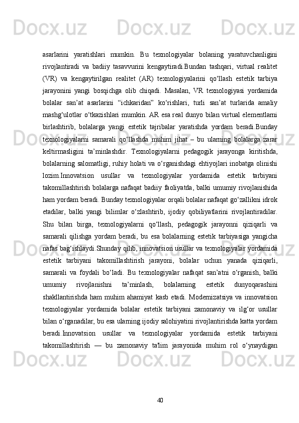 asarlarini   yaratishlari   mumkin.   Bu   texnologiyalar   bolaning   yaratuvchanligini
rivojlantiradi   va   badiiy   tasavvurini   kengaytiradi.Bundan   tashqari,   virtual   realitet
(VR)   va   kengaytirilgan   realitet   (AR)   texnologiyalarini   qo‘llash   estetik   tarbiya
jarayonini   yangi   bosqichga   olib   chiqadi.   Masalan,   VR   texnologiyasi   yordamida
bolalar   san’at   asarlarini   “ichkaridan”   ko‘rishlari,   turli   san’at   turlarida   amaliy
mashg‘ulotlar o‘tkazishlari mumkin. AR esa real dunyo bilan virtual elementlarni
birlashtirib,   bolalarga   yangi   estetik   tajribalar   yaratishda   yordam   beradi.Bunday
texnologiyalarni   samarali   qo‘llashda   muhim   jihat   –   bu   ularning   bolalarga   zarar
keltirmasligini   ta’minlashdir.   Texnologiyalarni   pedagogik   jarayonga   kiritishda,
bolalarning salomatligi, ruhiy holati va o‘rganishdagi  ehtiyojlari inobatga olinishi
lozim.Innovatsion   usullar   va   texnologiyalar   yordamida   estetik   tarbiyani
takomillashtirish bolalarga nafaqat badiiy faoliyatda, balki  umumiy rivojlanishida
ham yordam beradi. Bunday texnologiyalar orqali bolalar nafaqat go‘zallikni idrok
etadilar,   balki   yangi   bilimlar   o‘zlashtirib,   ijodiy   qobiliyatlarini   rivojlantiradilar.
Shu   bilan   birga,   texnologiyalarni   qo‘llash,   pedagogik   jarayonni   qiziqarli   va
samarali   qilishga   yordam   beradi,   bu   esa   bolalarning   estetik   tarbiyasiga   yangicha
nafas bag‘ishlaydi.Shunday qilib, innovatsion usullar va texnologiyalar yordamida
estetik   tarbiyani   takomillashtirish   jarayoni,   bolalar   uchun   yanada   qiziqarli,
samarali   va   foydali   bo‘ladi.   Bu   texnologiyalar   nafaqat   san’atni   o‘rganish,   balki
umumiy   rivojlanishni   ta’minlash,   bolalarning   estetik   dunyoqarashini
shakllantirishda   ham   muhim   ahamiyat   kasb   etadi.   Modernizatsiya   va   innovatsion
texnologiyalar   yordamida   bolalar   estetik   tarbiyani   zamonaviy   va   ilg‘or   usullar
bilan o‘rganadilar, bu esa ularning ijodiy salohiyatini rivojlantirishda katta yordam
beradi.Innovatsion   usullar   va   texnologiyalar   yordamida   estetik   tarbiyani
takomillashtirish   —   bu   zamonaviy   ta'lim   jarayonida   muhim   rol   o‘ynaydigan
40 