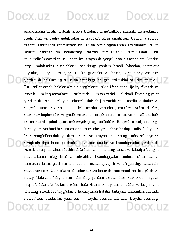 aspektlardan   biridir.   Estetik   tarbiya   bolalarning   go‘zallikni   anglash,   hissiyotlarini
ifoda   etish   va   ijodiy   qobiliyatlarini   rivojlantirishga   qaratilgan.   Ushbu   jarayonni
takomillashtirishda   innovatsion   usullar   va   texnologiyalardan   foydalanish,   ta'lim
sifatini   oshirish   va   bolalarning   shaxsiy   rivojlanishini   ta'minlashda   juda
muhimdir.Innovatsion   usullar   ta'lim   jarayonida   yangilik   va   o‘zgarishlarni   kiritish
orqali   bolalarning   qiziqishlarini   oshirishga   yordam   beradi.   Masalan,   interaktiv
o‘yinlar,   onlayn   kurslar,   virtual   ko‘rgazmalar   va   boshqa   zamonaviy   vositalar
yordamida   bolalarning   san'at   va   estetikaga   bo‘lgan   qiziqishini   oshirish   mumkin.
Bu   usullar   orqali   bolalar   o‘z   his-tuyg‘ularini   erkin   ifoda   etish,   ijodiy   fikrlash   va
estetik   qadr-qimmatlarni   tushunish   imkoniyatini   olishadi.Texnologiyalar
yordamida   estetik   tarbiyani   takomillashtirish   jarayonida   multimedia   vositalari   va
raqamli   san'atning   roli   katta.   Multimedia   vositalari,   masalan,   video   darslar,
interaktiv taqdimotlar va grafik materiallar orqali bolalar san'at va go‘zallikni turli
xil   shakllarda   qabul   qilish   imkoniyatiga   ega   bo‘ladilar.   Raqamli   san'at,   bolalarga
kompyuter yordamida rasm chizish, musiqalar yaratish va boshqa ijodiy faoliyatlar
bilan   shug‘ullanishda   yordam   beradi.   Bu   jarayon   bolalarning   ijodiy   salohiyatini
rivojlantirishga   hissa   qo‘shadi.Innovatsion   usullar   va   texnologiyalar   yordamida
estetik   tarbiyani   takomillashtirishda   hamda   bolalarning   san'at   va   tabiatga   bo‘lgan
munosabatini   o‘zgartirishda   interaktiv   texnologiyalar   muhim   o‘rin   tutadi.
Interaktiv   ta'lim   platformalari,   bolalar   uchun   qiziqarli   va   o‘rganishga   undovchi
muhit   yaratadi.   Ular   o‘zaro   aloqalarini   rivojlantirish,   muammolarni   hal   qilish   va
ijodiy   fikrlash   qobiliyatlarini   oshirishga   yordam   beradi.   Interaktiv   texnologiyalar
orqali  bolalar  o‘z fikrlarini  erkin ifoda etish imkoniyatini  topadilar  va bu jarayon
ularning   estetik   his-tuyg‘ularini   kuchaytiradi.Estetik   tarbiyani   takomillashtirishda
innovatsion   usullardan   yana   biri   —   loyiha   asosida   ta'limdir.   Loyiha   asosidagi
41 