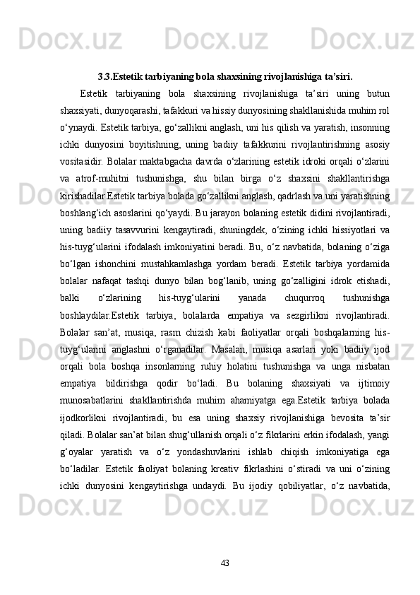 3.3. Estetik tarbiyaning bola shaxsining rivojlanishiga ta’siri.
Estetik   tarbiyaning   bola   shaxsining   rivojlanishiga   ta’siri   uning   butun
shaxsiyati, dunyoqarashi, tafakkuri va hissiy dunyosining shakllanishida muhim rol
o‘ynaydi. Estetik tarbiya, go‘zallikni anglash, uni his qilish va yaratish, insonning
ichki   dunyosini   boyitishning,   uning   badiiy   tafakkurini   rivojlantirishning   asosiy
vositasidir.   Bolalar   maktabgacha   davrda   o‘zlarining   estetik   idroki   orqali   o‘zlarini
va   atrof-muhitni   tushunishga,   shu   bilan   birga   o‘z   shaxsini   shakllantirishga
kirishadilar.Estetik tarbiya bolada go‘zallikni anglash, qadrlash va uni yaratishning
boshlang‘ich asoslarini qo‘yaydi. Bu jarayon bolaning estetik didini rivojlantiradi,
uning   badiiy   tasavvurini   kengaytiradi,   shuningdek,   o‘zining   ichki   hissiyotlari   va
his-tuyg‘ularini  ifodalash  imkoniyatini  beradi.  Bu, o‘z  navbatida,  bolaning  o‘ziga
bo‘lgan   ishonchini   mustahkamlashga   yordam   beradi.   Estetik   tarbiya   yordamida
bolalar   nafaqat   tashqi   dunyo   bilan   bog‘lanib,   uning   go‘zalligini   idrok   etishadi,
balki   o‘zlarining   his-tuyg‘ularini   yanada   chuqurroq   tushunishga
boshlaydilar.Estetik   tarbiya,   bolalarda   empatiya   va   sezgirlikni   rivojlantiradi.
Bolalar   san’at,   musiqa,   rasm   chizish   kabi   faoliyatlar   orqali   boshqalarning   his-
tuyg‘ularini   anglashni   o‘rganadilar.   Masalan,   musiqa   asarlari   yoki   badiiy   ijod
orqali   bola   boshqa   insonlarning   ruhiy   holatini   tushunishga   va   unga   nisbatan
empatiya   bildirishga   qodir   bo‘ladi.   Bu   bolaning   shaxsiyati   va   ijtimoiy
munosabatlarini   shakllantirishda   muhim   ahamiyatga   ega.Estetik   tarbiya   bolada
ijodkorlikni   rivojlantiradi,   bu   esa   uning   shaxsiy   rivojlanishiga   bevosita   ta’sir
qiladi. Bolalar san’at bilan shug‘ullanish orqali o‘z fikrlarini erkin ifodalash, yangi
g‘oyalar   yaratish   va   o‘z   yondashuvlarini   ishlab   chiqish   imkoniyatiga   ega
bo‘ladilar.   Estetik   faoliyat   bolaning   kreativ   fikrlashini   o‘stiradi   va   uni   o‘zining
ichki   dunyosini   kengaytirishga   undaydi.   Bu   ijodiy   qobiliyatlar,   o‘z   navbatida,
43 