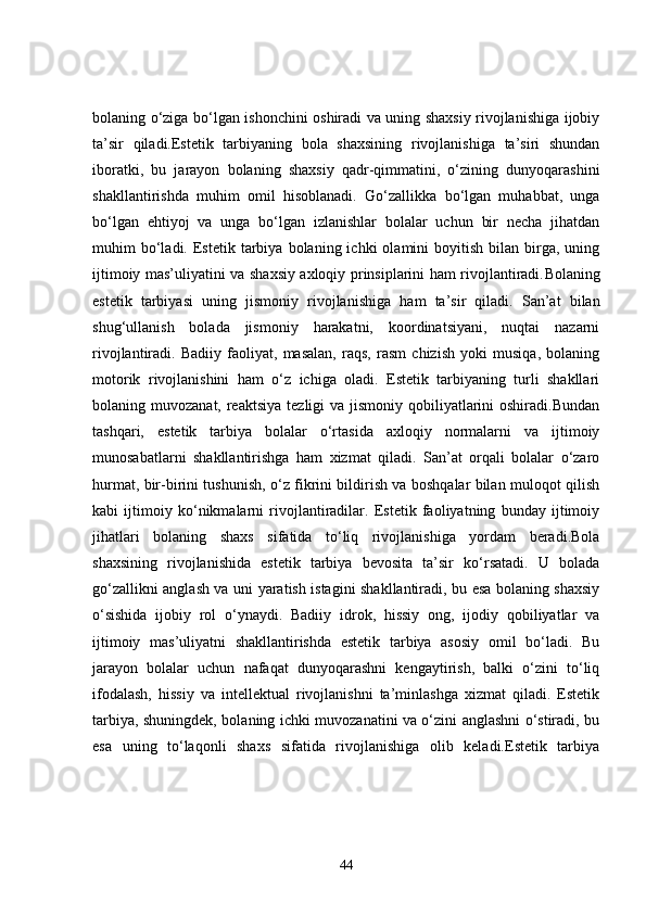 bolaning o‘ziga bo‘lgan ishonchini oshiradi va uning shaxsiy rivojlanishiga ijobiy
ta’sir   qiladi.Estetik   tarbiyaning   bola   shaxsining   rivojlanishiga   ta’siri   shundan
iboratki,   bu   jarayon   bolaning   shaxsiy   qadr-qimmatini,   o‘zining   dunyoqarashini
shakllantirishda   muhim   omil   hisoblanadi.   Go‘zallikka   bo‘lgan   muhabbat,   unga
bo‘lgan   ehtiyoj   va   unga   bo‘lgan   izlanishlar   bolalar   uchun   bir   necha   jihatdan
muhim   bo‘ladi.  Estetik  tarbiya  bolaning  ichki   olamini   boyitish   bilan  birga,   uning
ijtimoiy mas’uliyatini va shaxsiy axloqiy prinsiplarini ham rivojlantiradi. Bolaning
estetik   tarbiyasi   uning   jismoniy   rivojlanishiga   ham   ta ’ sir   qiladi .   San’at   bilan
shug‘ullanish   bolada   jismoniy   harakatni,   koordinatsiyani,   nuqtai   nazarni
rivojlantiradi.   Badiiy   faoliyat,   masalan,   raqs,   rasm   chizish   yoki   musiqa,   bolaning
motorik   rivojlanishini   ham   o‘z   ichiga   oladi.   Estetik   tarbiyaning   turli   shakllari
bolaning muvozanat, reaktsiya  tezligi  va jismoniy qobiliyatlarini  oshiradi.Bundan
tashqari,   estetik   tarbiya   bolalar   o‘rtasida   axloqiy   normalarni   va   ijtimoiy
munosabatlarni   shakllantirishga   ham   xizmat   qiladi.   San’at   orqali   bolalar   o‘zaro
hurmat, bir-birini tushunish, o‘z fikrini bildirish va boshqalar bilan muloqot qilish
kabi   ijtimoiy   ko‘nikmalarni   rivojlantiradilar.   Estetik   faoliyatning   bunday   ijtimoiy
jihatlari   bolaning   shaxs   sifatida   to‘liq   rivojlanishiga   yordam   beradi.Bola
shaxsining   rivojlanishida   estetik   tarbiya   bevosita   ta’sir   ko‘rsatadi.   U   bolada
go‘zallikni anglash va uni yaratish istagini shakllantiradi, bu esa bolaning shaxsiy
o‘sishida   ijobiy   rol   o‘ynaydi.   Badiiy   idrok,   hissiy   ong,   ijodiy   qobiliyatlar   va
ijtimoiy   mas’uliyatni   shakllantirishda   estetik   tarbiya   asosiy   omil   bo‘ladi.   Bu
jarayon   bolalar   uchun   nafaqat   dunyoqarashni   kengaytirish,   balki   o‘zini   to‘liq
ifodalash,   hissiy   va   intellektual   rivojlanishni   ta’minlashga   xizmat   qiladi.   Estetik
tarbiya, shuningdek, bolaning ichki muvozanatini va o‘zini anglashni o‘stiradi, bu
esa   uning   to‘laqonli   shaxs   sifatida   rivojlanishiga   olib   keladi.Estetik   tarbiya
44 