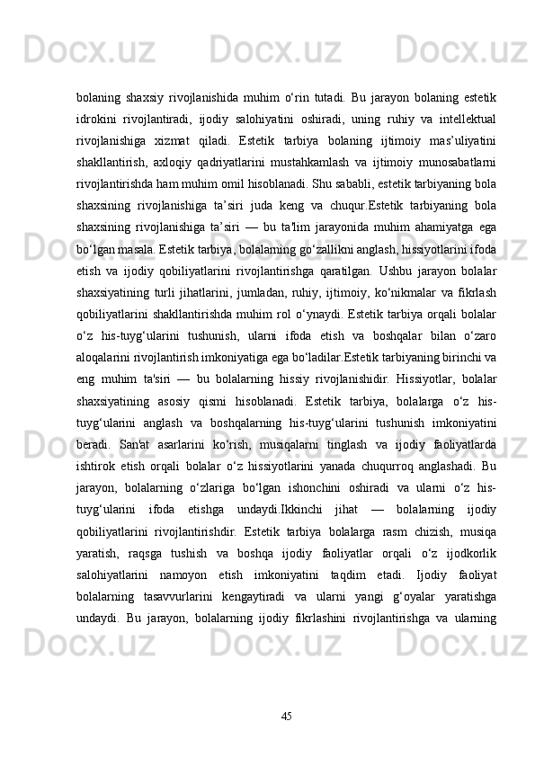 bolaning   shaxsiy   rivojlanishida   muhim   o‘rin   tutadi.   Bu   jarayon   bolaning   estetik
idrokini   rivojlantiradi,   ijodiy   salohiyatini   oshiradi,   uning   ruhiy   va   intellektual
rivojlanishiga   xizmat   qiladi.   Estetik   tarbiya   bolaning   ijtimoiy   mas’uliyatini
shakllantirish,   axloqiy   qadriyatlarini   mustahkamlash   va   ijtimoiy   munosabatlarni
rivojlantirishda ham muhim omil hisoblanadi. Shu sababli, estetik tarbiyaning bola
shaxsining   rivojlanishiga   ta’siri   juda   keng   va   chuqur.Estetik   tarbiyaning   bola
shaxsining   rivojlanishiga   ta’siri   —   bu   ta'lim   jarayonida   muhim   ahamiyatga   ega
bo‘lgan masala. Estetik tarbiya, bolalarning go‘zallikni anglash, hissiyotlarini ifoda
etish   va   ijodiy   qobiliyatlarini   rivojlantirishga   qaratilgan.   Ushbu   jarayon   bolalar
shaxsiyatining   turli   jihatlarini,   jumladan,   ruhiy,   ijtimoiy,   ko‘nikmalar   va   fikrlash
qobiliyatlarini   shakllantirishda   muhim   rol   o‘ynaydi.   Estetik   tarbiya   orqali   bolalar
o‘z   his-tuyg‘ularini   tushunish,   ularni   ifoda   etish   va   boshqalar   bilan   o‘zaro
aloqalarini rivojlantirish imkoniyatiga ega bo‘ladilar.Estetik tarbiyaning birinchi va
eng   muhim   ta'siri   —   bu   bolalarning   hissiy   rivojlanishidir.   Hissiyotlar,   bolalar
shaxsiyatining   asosiy   qismi   hisoblanadi.   Estetik   tarbiya,   bolalarga   o‘z   his-
tuyg‘ularini   anglash   va   boshqalarning   his-tuyg‘ularini   tushunish   imkoniyatini
beradi.   San'at   asarlarini   ko‘rish,   musiqalarni   tinglash   va   ijodiy   faoliyatlarda
ishtirok   etish   orqali   bolalar   o‘z   hissiyotlarini   yanada   chuqurroq   anglashadi.   Bu
jarayon,   bolalarning   o‘zlariga   bo‘lgan   ishonchini   oshiradi   va   ularni   o‘z   his-
tuyg‘ularini   ifoda   etishga   undaydi.Ikkinchi   jihat   —   bolalarning   ijodiy
qobiliyatlarini   rivojlantirishdir.   Estetik   tarbiya   bolalarga   rasm   chizish,   musiqa
yaratish,   raqsga   tushish   va   boshqa   ijodiy   faoliyatlar   orqali   o‘z   ijodkorlik
salohiyatlarini   namoyon   etish   imkoniyatini   taqdim   etadi.   Ijodiy   faoliyat
bolalarning   tasavvurlarini   kengaytiradi   va   ularni   yangi   g‘oyalar   yaratishga
undaydi.   Bu   jarayon,   bolalarning   ijodiy   fikrlashini   rivojlantirishga   va   ularning
45 