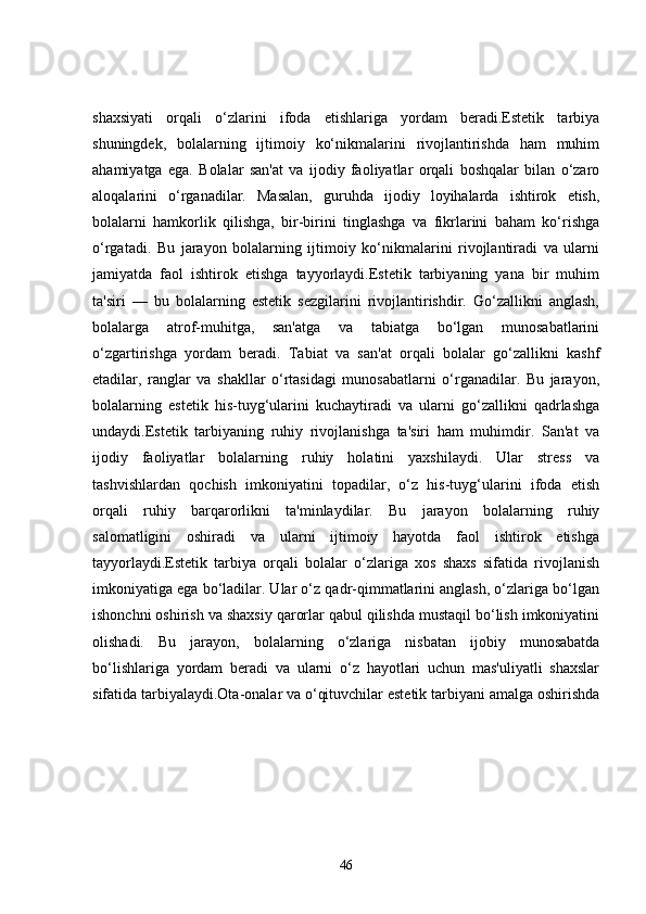 shaxsiyati   orqali   o‘zlarini   ifoda   etishlariga   yordam   beradi.Estetik   tarbiya
shuningdek,   bolalarning   ijtimoiy   ko‘nikmalarini   rivojlantirishda   ham   muhim
ahamiyatga   ega.   Bolalar   san'at   va   ijodiy   faoliyatlar   orqali   boshqalar   bilan   o‘zaro
aloqalarini   o‘rganadilar.   Masalan,   guruhda   ijodiy   loyihalarda   ishtirok   etish,
bolalarni   hamkorlik   qilishga,   bir-birini   tinglashga   va   fikrlarini   baham   ko‘rishga
o‘rgatadi.   Bu   jarayon   bolalarning   ijtimoiy   ko‘nikmalarini   rivojlantiradi   va   ularni
jamiyatda   faol   ishtirok   etishga   tayyorlaydi.Estetik   tarbiyaning   yana   bir   muhim
ta'siri   —   bu   bolalarning   estetik   sezgilarini   rivojlantirishdir.   Go‘zallikni   anglash,
bolalarga   atrof-muhitga,   san'atga   va   tabiatga   bo‘lgan   munosabatlarini
o‘zgartirishga   yordam   beradi.   Tabiat   va   san'at   orqali   bolalar   go‘zallikni   kashf
etadilar,   ranglar   va   shakllar   o‘rtasidagi   munosabatlarni   o‘rganadilar.   Bu   jarayon,
bolalarning   estetik   his-tuyg‘ularini   kuchaytiradi   va   ularni   go‘zallikni   qadrlashga
undaydi.Estetik   tarbiyaning   ruhiy   rivojlanishga   ta'siri   ham   muhimdir.   San'at   va
ijodiy   faoliyatlar   bolalarning   ruhiy   holatini   yaxshilaydi.   Ular   stress   va
tashvishlardan   qochish   imkoniyatini   topadilar,   o‘z   his-tuyg‘ularini   ifoda   etish
orqali   ruhiy   barqarorlikni   ta'minlaydilar.   Bu   jarayon   bolalarning   ruhiy
salomatligini   oshiradi   va   ularni   ijtimoiy   hayotda   faol   ishtirok   etishga
tayyorlaydi.Estetik   tarbiya   orqali   bolalar   o‘zlariga   xos   shaxs   sifatida   rivojlanish
imkoniyatiga ega bo‘ladilar. Ular o‘z qadr-qimmatlarini anglash, o‘zlariga bo‘lgan
ishonchni oshirish va shaxsiy qarorlar qabul qilishda mustaqil bo‘lish imkoniyatini
olishadi.   Bu   jarayon,   bolalarning   o‘zlariga   nisbatan   ijobiy   munosabatda
bo‘lishlariga   yordam   beradi   va   ularni   o‘z   hayotlari   uchun   mas'uliyatli   shaxslar
sifatida tarbiyalaydi.Ota-onalar va o‘qituvchilar estetik tarbiyani amalga oshirishda
46 