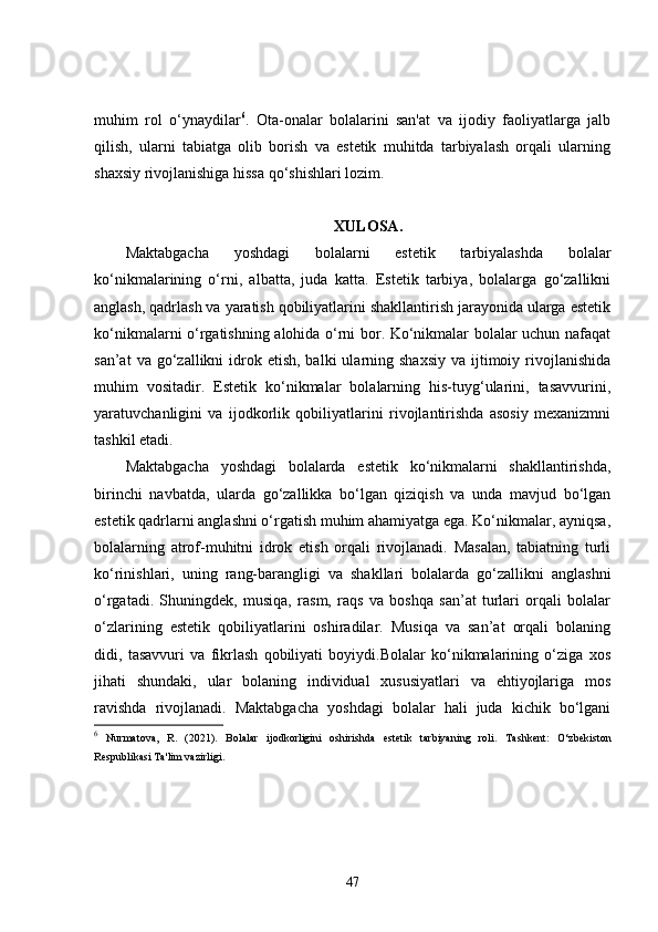muhim   rol   o‘ynaydilar 6
.   Ota-onalar   bolalarini   san'at   va   ijodiy   faoliyatlarga   jalb
qilish,   ularni   tabiatga   olib   borish   va   estetik   muhitda   tarbiyalash   orqali   ularning
shaxsiy rivojlanishiga hissa qo‘shishlari lozim. 
XULOSA.
Maktabgacha   yoshdagi   bolalarni   estetik   tarbiyalashda   bolalar
ko‘nikmalarining   o‘rni,   albatta,   juda   katta.   Estetik   tarbiya,   bolalarga   go‘zallikni
anglash, qadrlash va yaratish qobiliyatlarini shakllantirish jarayonida ularga estetik
ko‘nikmalarni o‘rgatishning alohida o‘rni bor. Ko‘nikmalar bolalar uchun nafaqat
san’at   va go‘zallikni  idrok etish,  balki   ularning  shaxsiy   va ijtimoiy rivojlanishida
muhim   vositadir.   Estetik   ko‘nikmalar   bolalarning   his-tuyg‘ularini,   tasavvurini,
yaratuvchanligini   va   ijodkorlik   qobiliyatlarini   rivojlantirishda   asosiy   mexanizmni
tashkil etadi.
Maktabgacha   yoshdagi   bolalarda   estetik   ko‘nikmalarni   shakllantirishda,
birinchi   navbatda,   ularda   go‘zallikka   bo‘lgan   qiziqish   va   unda   mavjud   bo‘lgan
estetik qadrlarni anglashni o‘rgatish muhim ahamiyatga ega. Ko‘nikmalar, ayniqsa,
bolalarning   atrof-muhitni   idrok   etish   orqali   rivojlanadi.   Masalan,   tabiatning   turli
ko‘rinishlari,   uning   rang-barangligi   va   shakllari   bolalarda   go‘zallikni   anglashni
o‘rgatadi.   Shuningdek,   musiqa,   rasm,   raqs   va   boshqa   san’at   turlari   orqali   bolalar
o‘zlarining   estetik   qobiliyatlarini   oshiradilar.   Musiqa   va   san’at   orqali   bolaning
didi,   tasavvuri   va   fikrlash   qobiliyati   boyiydi.Bolalar   ko‘nikmalarining   o‘ziga   xos
jihati   shundaki,   ular   bolaning   individual   xususiyatlari   va   ehtiyojlariga   mos
ravishda   rivojlanadi.   Maktabgacha   yoshdagi   bolalar   hali   juda   kichik   bo‘lgani
6
  Nurmatova,   R.   (2021).   Bolalar   ijodkorligini   oshirishda   estetik   tarbiyaning   roli .   Tashkent:   O‘zbekiston
Respublikasi Ta'lim vazirligi.
47