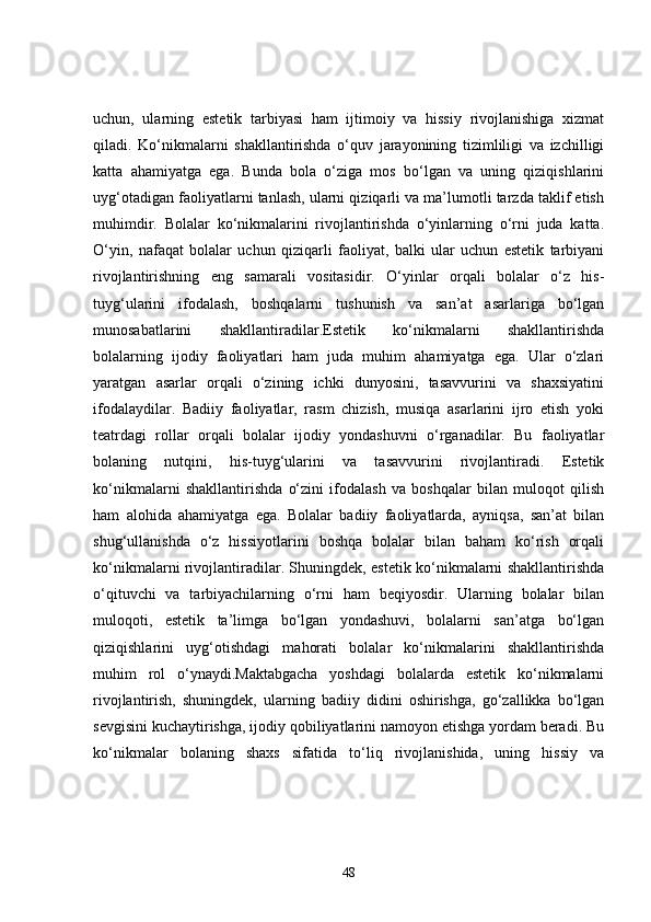uchun,   ularning   estetik   tarbiyasi   ham   ijtimoiy   va   hissiy   rivojlanishiga   xizmat
qiladi.   Ko‘nikmalarni   shakllantirishda   o‘quv   jarayonining   tizimliligi   va   izchilligi
katta   ahamiyatga   ega.   Bunda   bola   o‘ziga   mos   bo‘lgan   va   uning   qiziqishlarini
uyg‘otadigan faoliyatlarni tanlash, ularni qiziqarli va ma’lumotli tarzda taklif etish
muhimdir.   Bolalar   ko‘nikmalarini   rivojlantirishda   o‘yinlarning   o‘rni   juda   katta.
O‘yin,   nafaqat   bolalar   uchun   qiziqarli   faoliyat,   balki   ular   uchun   estetik   tarbiyani
rivojlantirishning   eng   samarali   vositasidir.   O‘yinlar   orqali   bolalar   o‘z   his-
tuyg‘ularini   ifodalash,   boshqalarni   tushunish   va   san’at   asarlariga   bo‘lgan
munosabatlarini   shakllantiradilar.Estetik   ko‘nikmalarni   shakllantirishda
bolalarning   ijodiy   faoliyatlari   ham   juda   muhim   ahamiyatga   ega.   Ular   o‘zlari
yaratgan   asarlar   orqali   o‘zining   ichki   dunyosini,   tasavvurini   va   shaxsiyatini
ifodalaydilar.   Badiiy   faoliyatlar,   rasm   chizish,   musiqa   asarlarini   ijro   etish   yoki
teatrdagi   rollar   orqali   bolalar   ijodiy   yondashuvni   o‘rganadilar.   Bu   faoliyatlar
bolaning   nutqini,   his-tuyg‘ularini   va   tasavvurini   rivojlantiradi.   Estetik
ko‘nikmalarni   shakllantirishda   o‘zini   ifodalash   va   boshqalar   bilan   muloqot   qilish
ham   alohida   ahamiyatga   ega.   Bolalar   badiiy   faoliyatlarda,   ayniqsa,   san’at   bilan
shug‘ullanishda   o‘z   hissiyotlarini   boshqa   bolalar   bilan   baham   ko‘rish   orqali
ko‘nikmalarni rivojlantiradilar. Shuningdek, estetik ko‘nikmalarni shakllantirishda
o‘qituvchi   va   tarbiyachilarning   o‘rni   ham   beqiyosdir.   Ularning   bolalar   bilan
muloqoti,   estetik   ta’limga   bo‘lgan   yondashuvi,   bolalarni   san’atga   bo‘lgan
qiziqishlarini   uyg‘otishdagi   mahorati   bolalar   ko‘nikmalarini   shakllantirishda
muhim   rol   o‘ynaydi.Maktabgacha   yoshdagi   bolalarda   estetik   ko‘nikmalarni
rivojlantirish,   shuningdek,   ularning   badiiy   didini   oshirishga,   go‘zallikka   bo‘lgan
sevgisini kuchaytirishga, ijodiy qobiliyatlarini namoyon etishga yordam beradi. Bu
ko‘nikmalar   bolaning   shaxs   sifatida   to‘liq   rivojlanishida,   uning   hissiy   va
48 