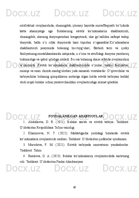 intellektual rivojlanishida, shuningdek, ijtimoiy hayotda muvaffaqiyatli bo‘lishida
katta   ahamiyatga   ega.   Bolalarning   estetik   ko‘nikmalarini   shakllantirish,
shuningdek,   ularning   dunyoqarashini   kengaytiradi,   ular   go‘zallikni   nafaqat   tashqi
dunyoda,   balki   o‘z   ichki   dunyosida   ham   topishni   o‘rganadilar.Ko‘nikmalarni
shakllantirish   jarayonida   bolaning   his-tuyg‘ulari,   fikrlash   tarzi   va   ijodiy
faoliyatining mustahkamlanishi natijasida, u o‘zini va atrofidagi dunyoni yaxshiroq
tushunishga va qabul qilishga intiladi.  Bu esa bolaning shaxs sifatida rivojlanishini
ta’minlaydi.   Estetik   ko‘nikmalarni   shakllantirishda   o‘yinlar,   badiiy   faoliyatlar,
musiqa va rasm chizish mashg‘ulotlari juda samarali vositalardir. O‘qituvchilar va
tarbiyachilar  bolaning  qiziqishlarini  inobatga  olgan  holda   estetik  tarbiyani   tashkil
etish orqali bolalar uchun yaratuvchanlikni rivojlantirishga xizmat qiladilar.
FOYDALANILGAN ADABIYOTLAR.
1. Abdullaeva,   D.   R.   (2021).   Bolalar   san'ati   va   estetik   tarbiya .   Tashkent:
O‘zbekiston Respublikasi Ta'lim vazirligi.
2. Khamroeva,   N.   T.   (2022).   Maktabgacha   yoshdagi   bolalarda   estetik
ko‘nikmalarni rivojlantirish usullari .  Tashkent: O‘zbekiston ijodkorlar uyushmasi.
3. Murodova,   F.   M.   (2021).   Estetik   tarbiyada   innovatsion   yondashuvlar .
Tashkent: Talim.
4. Rasulova,   G.   A.   (2023).   Bolalar   ko‘nikmalarini   rivojlantirishda   san'atning
roli . Tashkent: O‘zbekiston Fanlar Akademiyasi.
49 