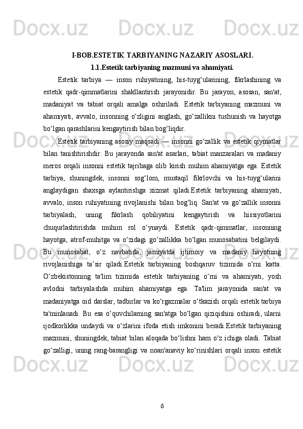 I-BOB. ESTETIK TARBIYANING NAZARIY ASOSLARI.
1.1. Estetik tarbiyaning mazmuni va ahamiyati.
Estetik   tarbiya   —   inson   ruhiyatining,   his-tuyg‘ularining,   fikrlashining   va
estetik   qadr-qimmatlarini   shakllantirish   jarayonidir.   Bu   jarayon,   asosan,   san'at,
madaniyat   va   tabiat   orqali   amalga   oshiriladi.   Estetik   tarbiyaning   mazmuni   va
ahamiyati,   avvalo,   insonning   o‘zligini   anglash,   go‘zallikni   tushunish   va   hayotga
bo‘lgan qarashlarini kengaytirish bilan bog‘liqdir.
Estetik   tarbiyaning   asosiy   maqsadi   —   insonni   go‘zallik   va   estetik   qiymatlar
bilan   tanishtirishdir.   Bu   jarayonda   san'at   asarlari,   tabiat   manzaralari   va   madaniy
meros   orqali   insonni   estetik   tajribaga   olib   kirish   muhim   ahamiyatga   ega.   Estetik
tarbiya,   shuningdek,   insonni   sog‘lom,   mustaqil   fikrlovchi   va   his-tuyg‘ularini
anglaydigan   shaxsga   aylantirishga   xizmat   qiladi.Estetik   tarbiyaning   ahamiyati,
avvalo,   inson   ruhiyatining   rivojlanishi   bilan   bog‘liq.   San'at   va   go‘zallik   insonni
tarbiyalash,   uning   fikrlash   qobiliyatini   kengaytirish   va   hissiyotlarini
chuqurlashtirishda   muhim   rol   o‘ynaydi.   Estetik   qadr-qimmatlar,   insonning
hayotga,   atrof-muhitga   va   o‘zidagi   go‘zallikka   bo‘lgan   munosabatini   belgilaydi.
Bu   munosabat,   o‘z   navbatida,   jamiyatda   ijtimoiy   va   madaniy   hayotning
rivojlanishiga   ta’sir   qiladi.Estetik   tarbiyaning   boshqaruv   tizimida   o‘rni   katta.
O‘zbekistonning   ta'lim   tizimida   estetik   tarbiyaning   o‘rni   va   ahamiyati,   yosh
avlodni   tarbiyalashda   muhim   ahamiyatga   ega.   Ta'lim   jarayonida   san'at   va
madaniyatga oid darslar, tadbirlar va ko‘rgazmalar o‘tkazish orqali estetik tarbiya
ta'minlanadi.   Bu   esa   o‘quvchilarning   san'atga   bo‘lgan   qiziqishini   oshiradi,   ularni
ijodkorlikka   undaydi   va   o‘zlarini   ifoda   etish   imkonini   beradi.Estetik   tarbiyaning
mazmuni, shuningdek, tabiat  bilan aloqada bo‘lishni  ham o‘z ichiga oladi. Tabiat
go‘zalligi,   uning   rang-barangligi   va   noan'anaviy   ko‘rinishlari   orqali   inson   estetik
6 