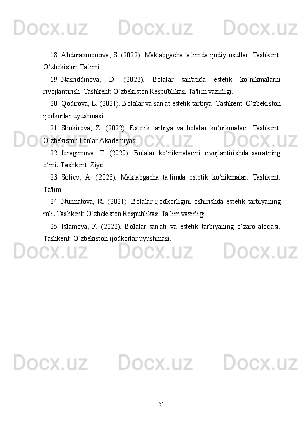 18. Abduraxmonova, S. (2022).   Maktabgacha ta'limda ijodiy usullar . Tashkent:
O‘zbekiston Ta'limi.
19. Nasriddinova,   D.   (2023).   Bolalar   san'atida   estetik   ko‘nikmalarni
rivojlantirish . Tashkent: O‘zbekiston Respublikasi Ta'lim vazirligi.
20. Qodirova, L. (2021).  Bolalar va san'at estetik tarbiya . Tashkent: O‘zbekiston
ijodkorlar uyushmasi.
21. Shokirova,   Z.   (2022).   Estetik   tarbiya   va   bolalar   ko‘nikmalari .   Tashkent:
O‘zbekiston Fanlar Akademiyasi.
22. Ibragimova,   T.   (2020).   Bolalar   ko‘nikmalarini   rivojlantirishda   san'atning
o‘rni .  Tashkent: Ziyo.
23. Soliev,   A.   (2023).   Maktabgacha   ta'limda   estetik   ko‘nikmalar .   Tashkent:
Ta'lim.
24. Nurmatova,   R.   (2021).   Bolalar   ijodkorligini   oshirishda   estetik   tarbiyaning
roli .  Tashkent: O‘zbekiston Respublikasi Ta'lim vazirligi.
25. Islamova,   F.   (2022).   Bolalar   san'ati   va   estetik   tarbiyaning   o‘zaro   aloqasi .
Tashkent: O‘zbekiston ijodkorlar uyushmasi.
51 