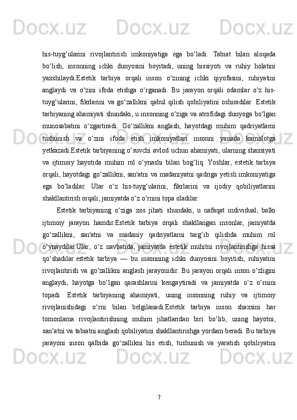 his-tuyg‘ularini   rivojlantirish   imkoniyatiga   ega   bo‘ladi.   Tabiat   bilan   aloqada
bo‘lish,   insonning   ichki   dunyosini   boyitadi,   uning   hissiyoti   va   ruhiy   holatini
yaxshilaydi.Estetik   tarbiya   orqali   inson   o‘zining   ichki   qiyofasini,   ruhiyatini
anglaydi   va   o‘zini   ifoda   etishga   o‘rganadi.   Bu   jarayon   orqali   odamlar   o‘z   his-
tuyg‘ularini,   fikrlarini   va   go‘zallikni   qabul   qilish   qobiliyatini   oshiradilar.   Estetik
tarbiyaning ahamiyati shundaki, u insonning o‘ziga va atrofidagi dunyoga bo‘lgan
munosabatini   o‘zgartiradi.   Go‘zallikni   anglash,   hayotdagi   muhim   qadriyatlarni
tushunish   va   o‘zini   ifoda   etish   imkoniyatlari   insonni   yanada   kamolotga
yetkazadi.Estetik tarbiyaning o‘suvchi  avlod uchun ahamiyati, ularning shaxsiyati
va   ijtimoiy   hayotida   muhim   rol   o‘ynashi   bilan   bog‘liq.   Yoshlar,   estetik   tarbiya
orqali, hayotdagi go‘zallikni, san'atni  va madaniyatni qadriga yetish imkoniyatiga
ega   bo‘ladilar.   Ular   o‘z   his-tuyg‘ularini,   fikrlarini   va   ijodiy   qobiliyatlarini
shakllantirish orqali, jamiyatda o‘z o‘rnini topa oladilar.
Estetik   tarbiyaning   o‘ziga   xos   jihati   shundaki,   u   nafaqat   individual,   balki
ijtimoiy   jarayon   hamdir.Estetik   tarbiya   orqali   shakllangan   insonlar,   jamiyatda
go‘zallikni,   san'atni   va   madaniy   qadriyatlarni   targ‘ib   qilishda   muhim   rol
o‘ynaydilar.Ular,   o‘z   navbatida,   jamiyatda   estetik   muhitni   rivojlantirishga   hissa
qo‘shadilar.estetik   tarbiya   —   bu   insonning   ichki   dunyosini   boyitish,   ruhiyatini
rivojlantirish  va  go‘zallikni   anglash   jarayonidir.  Bu  jarayon  orqali   inson  o‘zligini
anglaydi,   hayotga   bo‘lgan   qarashlarini   kengaytiradi   va   jamiyatda   o‘z   o‘rnini
topadi.   Estetik   tarbiyaning   ahamiyati,   uning   insonning   ruhiy   va   ijtimoiy
rivojlanishidagi   o‘rni   bilan   belgilanadi.Estetik   tarbiya   inson   shaxsini   har
tomonlama   rivojlantirishning   muhim   jihatlaridan   biri   bo‘lib,   uning   hayotni,
san’atni va tabiatni anglash qobiliyatini shakllantirishga yordam beradi. Bu tarbiya
jarayoni   inson   qalbida   go‘zallikni   his   etish,   tushunish   va   yaratish   qobiliyatini
7 