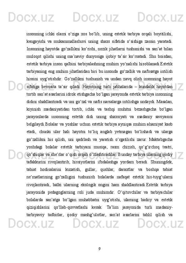 insonning   ichki   olami   o‘ziga   xos   bo‘lib,   uning   estetik   tarbiya   orqali   boyitilishi,
kengayishi   va   mukammallashuvi   uning   shaxs   sifatida   o‘sishiga   zamin   yaratadi.
Insonning   hayotda   go‘zallikni   ko‘rishi,   nozik   jihatlarni   tushunishi   va   san’at   bilan
muloqot   qilishi   uning   ma’naviy   dunyosiga   ijobiy   ta’sir   ko‘rsatadi.   Shu   boisdan,
estetik tarbiya inson qalbini tarbiyalashning muhim yo‘nalishi  hisoblanadi.Estetik
tarbiyaning eng muhim jihatlaridan biri bu insonda go‘zallik va nafosatga intilish
hissini   uyg‘otishdir.   Go‘zallikni   tushunish   va   undan   zavq   olish   insonning   hayot
sifatiga   bevosita   ta’sir   qiladi.   Hayotning   turli   jabhalarida   –   kundalik   hayotdan
tortib san’at asarlarini idrok etishgacha bo‘lgan jarayonda estetik tarbiya insonning
didini shakllantiradi va uni go‘zal va nafis narsalarga intilishga undaydi. Masalan,
kiyinish   madaniyatidan   tortib,   ichki   va   tashqi   muhitni   bezashgacha   bo‘lgan
jarayonlarda   insonning   estetik   didi   uning   shaxsiyati   va   madaniy   saviyasini
belgilaydi.Bolalar va yoshlar  uchun estetik  tarbiya ayniqsa muhim  ahamiyat  kasb
etadi,   chunki   ular   hali   hayotni   to‘liq   anglab   yetmagan   bo‘lishadi   va   ularga
go‘zallikni   his   qilish,   uni   qadrlash   va   yaratish   o‘rgatilishi   zarur.   Maktabgacha
yoshdagi   bolalar   estetik   tarbiyani   musiqa,   rasm   chizish,   qo‘g‘irchoq   teatri,
qo‘shiqlar va she’rlar o‘qish orqali o‘zlashtiradilar. Bunday tarbiya ularning ijodiy
tafakkurini   rivojlantirib,   hissiyotlarini   ifodalashga   yordam   beradi.   Shuningdek,
tabiat   hodisalarini   kuzatish,   gullar,   qushlar,   daraxtlar   va   boshqa   tabiat
ne’matlarining   go‘zalligini   tushunish   bolalarda   nafaqat   estetik   his-tuyg‘ularni
rivojlantiradi,   balki   ularning   ekologik   ongini   ham   shakllantiradi.Estetik   tarbiya
jarayonida   pedagoglarning   roli   juda   muhimdir.   O‘qituvchilar   va   tarbiyachilar
bolalarda   san’atga   bo‘lgan   muhabbatni   uyg‘otishi,   ularning   badiiy   va   estetik
qiziqishlarini   qo‘llab-quvvatlashi   kerak.   Ta’lim   jarayonida   turli   madaniy-
tarbiyaviy   tadbirlar,   ijodiy   mashg‘ulotlar,   san’at   asarlarini   tahlil   qilish   va
9 