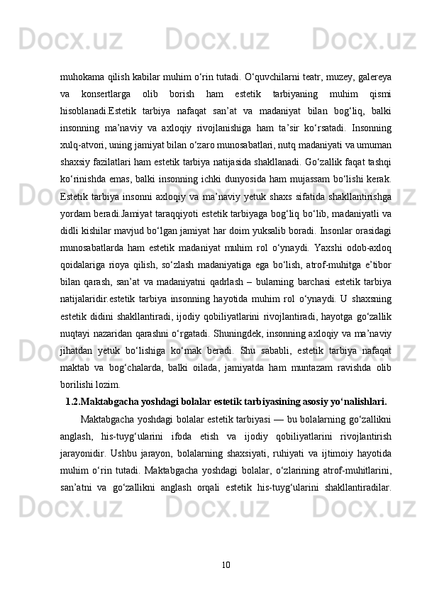muhokama qilish kabilar muhim o‘rin tutadi. O‘quvchilarni teatr, muzey, galereya
va   konsertlarga   olib   borish   ham   estetik   tarbiyaning   muhim   qismi
hisoblanadi.Estetik   tarbiya   nafaqat   san’at   va   madaniyat   bilan   bog‘liq,   balki
insonning   ma’naviy   va   axloqiy   rivojlanishiga   ham   ta’sir   ko‘rsatadi.   Insonning
xulq-atvori, uning jamiyat bilan o‘zaro munosabatlari, nutq madaniyati va umuman
shaxsiy fazilatlari ham estetik tarbiya natijasida shakllanadi. Go‘zallik faqat tashqi
ko‘rinishda  emas,  balki  insonning   ichki   dunyosida  ham  mujassam  bo‘lishi  kerak.
Estetik   tarbiya   insonni   axloqiy   va   ma’naviy   yetuk   shaxs   sifatida   shakllantirishga
yordam beradi.Jamiyat taraqqiyoti estetik tarbiyaga bog‘liq bo‘lib, madaniyatli va
didli kishilar mavjud bo‘lgan jamiyat har doim yuksalib boradi. Insonlar orasidagi
munosabatlarda   ham   estetik   madaniyat   muhim   rol   o‘ynaydi.   Yaxshi   odob-axloq
qoidalariga   rioya   qilish,   so‘zlash   madaniyatiga   ega   bo‘lish,   atrof-muhitga   e’tibor
bilan   qarash,   san’at   va   madaniyatni   qadrlash   –   bularning   barchasi   estetik   tarbiya
natijalaridir.estetik   tarbiya   insonning   hayotida   muhim   rol   o‘ynaydi.   U   shaxsning
estetik   didini   shakllantiradi,   ijodiy   qobiliyatlarini   rivojlantiradi,   hayotga   go‘zallik
nuqtayi nazaridan qarashni o‘rgatadi. Shuningdek, insonning axloqiy va ma’naviy
jihatdan   yetuk   bo‘lishiga   ko‘mak   beradi.   Shu   sababli,   estetik   tarbiya   nafaqat
maktab   va   bog‘chalarda,   balki   oilada,   jamiyatda   ham   muntazam   ravishda   olib
borilishi lozim.
1.2. Maktabgacha yoshdagi bolalar estetik tarbiyasining asosiy yo‘nalishlari.
Maktabgacha yoshdagi bolalar estetik tarbiyasi — bu bolalarning go‘zallikni
anglash,   his-tuyg‘ularini   ifoda   etish   va   ijodiy   qobiliyatlarini   rivojlantirish
jarayonidir.   Ushbu   jarayon,   bolalarning   shaxsiyati,   ruhiyati   va   ijtimoiy   hayotida
muhim   o‘rin   tutadi.   Maktabgacha   yoshdagi   bolalar,   o‘zlarining   atrof-muhitlarini,
san’atni   va   go‘zallikni   anglash   orqali   estetik   his-tuyg‘ularini   shakllantiradilar.
10 