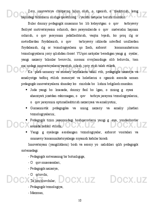 Zero,   innovatsiya   chuqurroq   bilim   olish,   o rganish,   o zlashtirish,   keng 
hajmdagi bilimlarni olishga qaratilmog i yaxshi natijalar berishi mumkin.	

Bular   doimiy   pedagogik   muammo   bo lib   kelayotgan:   o quv     tarbiyaviy	
  
faoliyat   motivatsiyasini   oshirish,   dars   jarayonlarida   o quv     materialni   hajmini	

oshirish,   o quv   jarayonini   jadallashtirish,   vaqtni   tejash,   ko proq   ilg or	
  
metodlardan   foydalanish,   o quv     tarbiyaviy   ishlarda   interfaol   usullardan	
 
foydalanish,   ilg or   texnologiyalarni   qo llash,   axborot     kommunikatsion	
  
texnologiyalarni joriy qilishdan iborat. YUqori natijalar beradigan yangi g oyalar,	

yangi   nazariy   bilimlar   beruvchi,   insonni   rivojlanishiga   olib   keluvchi,   tom
ma`nodagi innovatsiyalarni yaratish, izlash, joriy etish talab etiladi.
Ko plab   umumiy   va   xususiy   loyihalarni   tahlil   etib,   pedagogik   nazariya   va	

amaliyotga   tadbiq   etilish   xususiyat   va   holatlarini   o rganish   asosida   umum	

pedagogik innovatsiyalarni shunday ko rinishda bo lishini belgilash mumkin:	
 
 Juda   yangi   bo lmasada,   doimiy   faol   bo lgan,   o zining   g oyasi  	
    
ahamiyati jixatdan eskirmagan, o quv   tarbiya jarayoni texnologiyalarini,	
 
o quv jarayonini optimallashtirish nazariyasi va amaliyotini;	

 Gumannistik   pedagogika   va   uning   nazariy   va   amaliy   jihatlari
texnologiyalarini;
 Pedagogik   tizim   jarayonidagi   boshqaruvlarni   yangi   g oya,   yondashuvlar	

asosida tashkil etilishi;
 Yangi   g oyalarga   asoslangan   texnologiyalar,   axborot   vositalari   va	

ommaviy kommunikatsiyalarga suyanish kabilar kiradi.
Innovatsiyani   (yangiliklarni)   bosh   va   asosiy   yo nalishlari   qilib   pedagogik	

sistemadagi:
- Pedagogik sistemaning bir butunligiga;
- O quv muassasalari;	

- Pedagogik nazariya;
- O qituvchi;

- Ta`lim oluvchilar;
- Pedagogik texnologiya;
- Mazmun;
10 