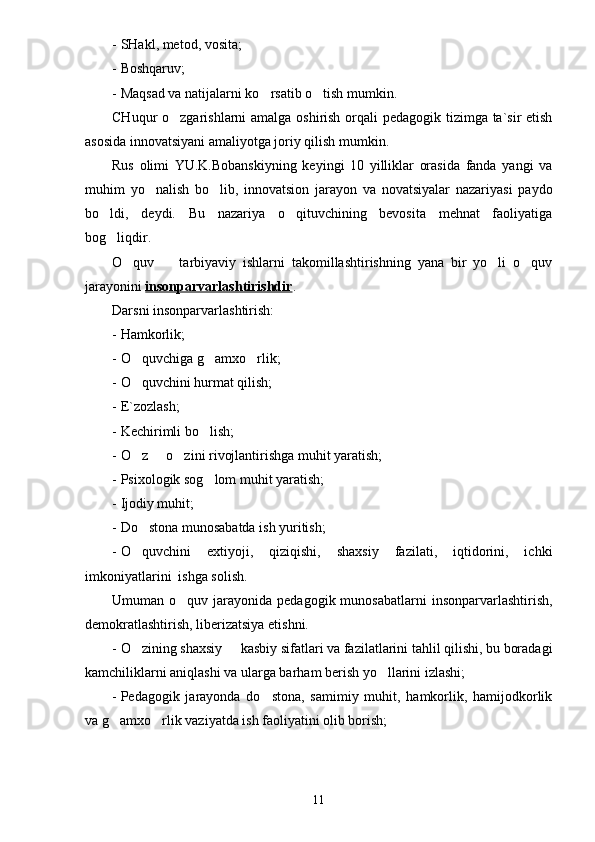 - SHakl, metod, vosita;
- Boshqaruv;
- Maqsad va natijalarni ko rsatib o tish mumkin. 
CHuqur o zgarishlarni amalga oshirish orqali  pedagogik tizimga ta`sir  etish	

asosida innovatsiyani amaliyotga joriy qilish mumkin.
Rus   olimi   YU.K.Bobanskiyning   keyingi   10   yilliklar   orasida   fanda   yangi   va
muhim   yo nalish   bo lib,   innovatsion   jarayon   va   novatsiyalar   nazariyasi   paydo	
 
bo ldi,   deydi.   Bu   nazariya   o qituvchining   bevosita   mehnat   faoliyatiga	
 
bog liqdir.

O quv     tarbiyaviy   ishlarni   takomillashtirishning   yana   bir   yo li   o quv	
   
jarayonini  insonparvarlashtirishdir .
Darsni insonparvarlashtirish:
- Hamkorlik;
- O quvchiga g amxo rlik;
  
- O quvchini hurmat qilish;

- E`zozlash;
- Kechirimli bo lish;	

- O z   o zini rivojlantirishga muhit yaratish;	
  
- Psixologik sog lom muhit yaratish;	

- Ijodiy muhit;
- Do stona munosabatda ish yuritish;	

- O quvchini   extiyoji,   qiziqishi,   shaxsiy   fazilati,   iqtidorini,   ichki

imkoniyatlarini  ishga solish.
Umuman o quv  jarayonida pedagogik  munosabatlarni   insonparvarlashtirish,	

demokratlashtirish, liberizatsiya etishni.
- O zining shaxsiy   kasbiy sifatlari va fazilatlarini tahlil qilishi, bu boradagi	
 
kamchiliklarni aniqlashi va ularga barham berish yo llarini izlashi;	

- Pedagogik   jarayonda   do stona,   samimiy   muhit,   hamkorlik,   hamijodkorlik	

va g amxo rlik vaziyatda ish faoliyatini olib borish;	
 
11 