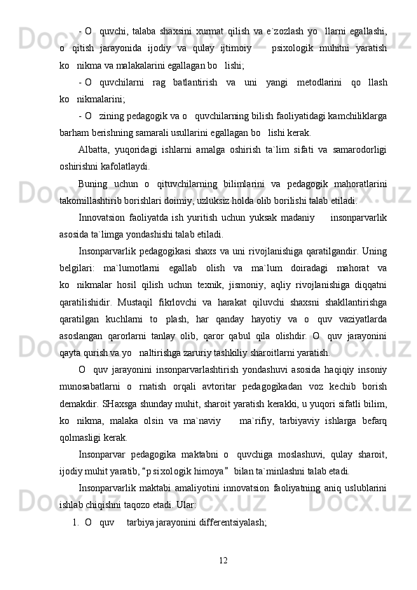 - O quvchi,   talaba   shaxsini   xurmat   qilish   va   e`zozlash   yo llarni   egallashi, 
o qitish   jarayonida   ijodiy   va   qulay   ijtimoiy     psixologik   muhitni   yaratish	
 
ko nikma va malakalarini egallagan bo lishi;
 
- O quvchilarni   rag batlantirish   va   uni   yangi   metodlarini   qo llash	
  
ko nikmalarini;	

- O zining pedagogik va o quvchilarning bilish faoliyatidagi kamchiliklarga	
 
barham berishning samarali usullarini egallagan bo lishi kerak.	

Albatta,   yuqoridagi   ishlarni   amalga   oshirish   ta`lim   sifati   va   samarodorligi
oshirishni kafolatlaydi.
Buning   uchun   o qituvchilarning   bilimlarini   va   pedagogik   mahoratlarini	

takomillashtirib borishlari doimiy, uzluksiz holda olib borilishi talab etiladi.
Innovatsion   faoliyatda   ish   yuritish   uchun   yuksak   madaniy     insonparvarlik	

asosida ta`limga yondashishi talab etiladi.
Insonparvarlik   pedagogikasi   shaxs   va   uni   rivojlanishiga   qaratilgandir.   Uning
belgilari:   ma`lumotlarni   egallab   olish   va   ma`lum   doiradagi   mahorat   va
ko nikmalar   hosil   qilish   uchun   texnik,   jismoniy,   aqliy   rivojlanishiga   diqqatni	

qaratilishidir.   Mustaqil   fikrlovchi   va   harakat   qiluvchi   shaxsni   shakllantirishga
qaratilgan   kuchlarni   to plash,   har   qanday   hayotiy   va   o quv   vaziyatlarda	
 
asoslangan   qarorlarni   tanlay   olib,   qaror   qabul   qila   olishdir.   O quv   jarayonini	

qayta qurish va yo naltirishga zaruriy tashkiliy sharoitlarni yaratish.	

O quv   jarayonini   insonparvarlashtirish   yondashuvi   asosida   haqiqiy   insoniy	

munosabatlarni   o rnatish   orqali   avtoritar   pedagogikadan   voz   kechib   borish	

demakdir. SHaxsga shunday muhit, sharoit yaratish kerakki, u yuqori sifatli bilim,
ko nikma,   malaka   olsin   va   ma`naviy     ma`rifiy,   tarbiyaviy   ishlarga   befarq	
 
qolmasligi kerak.
Insonparvar   pedagogika   maktabni   o quvchiga   moslashuvi,   qulay   sharoit,	

ijodiy muhit yaratib,  p s i xologik himoya  bilan ta`minlashni talab etadi.	
 
Insonparvarlik   maktabi   amaliyotini   innovatsion   faoliyatning   aniq   uslublarini
ishlab chiqishni taqozo etadi. Ular:
1. O quv   tarbiya jarayonini differentsiyalash;	
 
12 