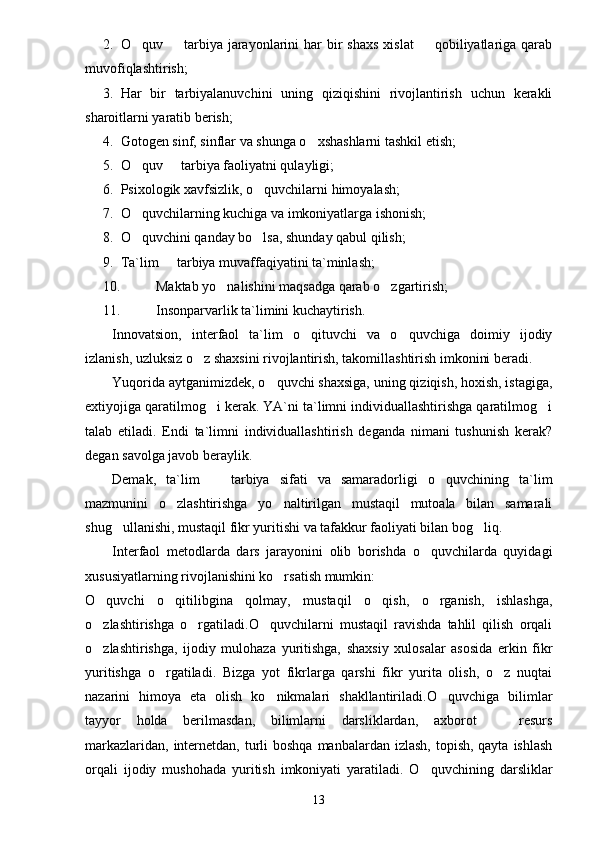 2. O quv    tarbiya  jarayonlarini   har  bir  shaxs   xislat    qobiliyatlariga qarab  
muvofiqlashtirish;
3. Har   bir   tarbiyalanuvchini   uning   qiziqishini   rivojlantirish   uchun   kerakli
sharoitlarni yaratib berish;
4. Gotogen sinf, sinflar va shunga o xshashlarni tashkil etish;	

5. O quv   tarbiya faoliyatni qulayligi;	
 
6. Psixologik xavfsizlik, o quvchilarni himoyalash;	

7. O quvchilarning kuchiga va imkoniyatlarga ishonish;	

8. O quvchini qanday bo lsa, shunday qabul qilish;
 
9. Ta`lim   tarbiya muvaffaqiyatini ta`minlash;	

10. Maktab yo nalishini maqsadga qarab o zgartirish;	
 
11. Insonparvarlik ta`limini kuchaytirish.
Innovatsion,   interfaol   ta`lim   o qituvchi   va   o quvchiga   doimiy   ijodiy	
 
izlanish, uzluksiz o z shaxsini rivojlantirish, takomillashtirish imkonini beradi.	

Yuqorida aytganimizdek, o quvchi shaxsiga, uning qiziqish, hoxish, istagiga,	

extiyojiga qaratilmog i kerak. YA`ni ta`limni individuallashtirishga qaratilmog i	
 
talab   etiladi.   Endi   ta`limni   individuallashtirish   deganda   nimani   tushunish   kerak?
degan savolga javob beraylik.
Demak,   ta`lim     tarbiya   sifati   va   samaradorligi   o quvchining   ta`lim
 
mazmunini   o zlashtirishga   yo naltirilgan   mustaqil   mutoala   bilan   samarali	
 
shug ullanishi, mustaqil fikr yuritishi va tafakkur faoliyati bilan bog liq.	
 
Interfaol   metodlarda   dars   jarayonini   olib   borishda   o quvchilarda   quyidagi	

xususiyatlarning rivojlanishini ko rsatish mumkin:	

O quvchi   o qitilibgina   qolmay,   mustaqil   o qish,   o rganish,   ishlashga,	
   
o zlashtirishga   o rgatiladi.O quvchilarni   mustaqil   ravishda   tahlil   qilish   orqali
  
o zlashtirishga,   ijodiy   mulohaza   yuritishga,   shaxsiy   xulosalar   asosida   erkin   fikr

yuritishga   o rgatiladi.   Bizga   yot   fikrlarga   qarshi   fikr   yurita   olish,   o z   nuqtai	
 
nazarini   himoya   eta   olish   ko nikmalari   shakllantiriladi.O quvchiga   bilimlar	
 
tayyor   holda   berilmasdan,   bilimlarni   darsliklardan,   axborot     resurs	

markazlaridan,  internetdan, turli  boshqa manbalardan izlash,  topish, qayta  ishlash
orqali   ijodiy   mushohada   yuritish   imkoniyati   yaratiladi.   O quvchining   darsliklar	

13 