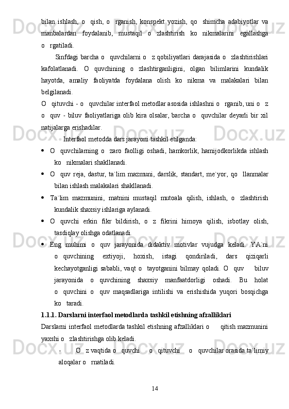 bilan   ishlash,   o qish,   o rganish,   konspekt   yozish,   qo shimcha   adabiyotlar   va  
manbalardan   foydalanib,   mustaqil   o zlashtirish   ko nikmalarini   egallashga	
 
o rgatiladi.	

           Sinfdagi barcha o quvchilarni o z qobiliyatlari darajasida o zlashtirishlari	
  
kafolatlanadi.   O quvchining   o zlashtirganligini,   olgan   bilimlarini   kundalik	
 
hayotda,   amaliy   faoliyatda   foydalana   olish   ko nikma   va   malakalari   bilan	

belgilanadi.
O qituvchi - o quvchilar interfaol metodlar asosida ishlashni o rganib, uni o z	
   
o quv   -   biluv   faoliyatlariga   olib   kira   olsalar,   barcha   o quvchilar   deyarli   bir   xil
 
natijalarga erishadilar.
Interfaol metodda dars jarayoni tashkil etilganda:
 O quvchilarning   o zaro   faolligi   oshadi,   hamkorlik,   hamijodkorlikda   ishlash	
 
ko nikmalari shakllanadi.	

 O quv   reja,   dastur,   ta`lim   mazmuni,   darslik,   standart	
 ,   me`yor,   qo llanmalar	
bilan ishlash malakalari shakllanadi.
 Ta`lim   mazmunini,   matnini   mustaqil   mutoala   qilish,   ishlash,   o zlashtirish

kundalik shaxsiy ishlariga aylanadi.
 O quvchi   erkin   fikr   bildirish,   o z   fikrini   himoya   qilish,   isbotlay   olish,	
 
tasdiqlay olishga odatlanadi.
 Eng   muhimi   o quv   jarayonida   didaktiv   motivlar   vujudga   keladi.   YA`ni	

o quvchining   extiyoji,   hoxish,   istagi   qondiriladi	
 ,   dars   qiziqarli
kechayotganligi   sababli,   vaqt   o tayotganini   bilmay   qoladi.	
   O quv     biluv	 
jarayonida   o quvchining   shaxsiy   manfaatdorligi   oshadi.   Bu   holat	

o quvchini   o quv   maqsadlariga   intilishi   va   erishishida   yuqori   bosqichga	
 
ko taradi.

1.1.1. Darslarni interfaol metodlarda tashkil etishning afzalliklari
Darslarni interfaol metodlarda tashkil etishning afzalliklari o qitish mazmunini	

yaxshi o zlashtirishga olib keladi.	

- O z vaqtida o quvchi   o qituvchi   o quvchilar orasida ta`limiy	
     
aloqalar o rnatiladi.	

14 