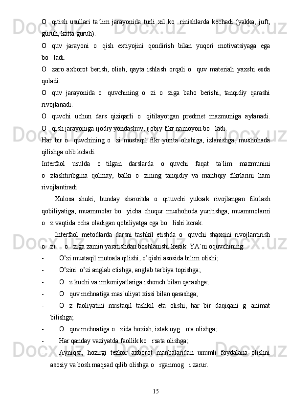 O qitish   usullari   ta`lim   jarayonida   turli   xil   ko rinishlarda   kechadi   (yakka,   juft, 
guruh, katta guruh).
O quv   jarayoni   o qish   extiyojini   qondirish   bilan   yuqori   motivatsiyaga   ega
 
bo ladi.

O zaro   axborot   berish,   olish,   qayta   ishlash   orqali   o quv   materiali   yaxshi   esda
 
qoladi.
O quv   jarayonida   o quvchining   o zi   o ziga   baho   berishi,   tanqidiy   qarashi
   
rivojlanadi.
O quvchi   uchun   dars   qiziqarli   o qitilayotgan   predmet   mazmuniga   aylanadi.
 
O qish jarayoniga ijodiy yondashuv, ijobiy fikr namoyon bo ladi.
 
Har   bir   o quvchining   o zi   mustaqil   fikr   yurita   olishiga,   izlanishga,   mushohada	
 
qilishga olib keladi.
Interfaol   usulda   o tilgan   darslarda   o quvchi   faqat   ta`lim   mazmunini	
 
o zlashtiribgina   qolmay,   balki   o zining   tanqidiy   va   mantiqiy   fikrlarini   ham	
 
rivojlantiradi.
Xulosa   shuki,   bunday   sharoitda   o qituvchi   yuksak   rivojlangan   fikrlash	

qobiliyatiga,   muammolar   bo yicha  	
 chuqur   mushohoda   yuritishga,   muammolarni
o z vaqtida echa oladigan qobiliyatga ega bo lishi kerak.	
 
Interfaol   metodlarda   darsni   tashkil   etishda   o quvchi   shaxsini   rivojlantirish	

o zi   o ziga zamin yaratishdan boshlanishi kerak. 	
   YA`ni oquvchining:	
- O ’ zi   mustaqil   mutoala   qilishi ,  o ’ qishi   asosida   bilim   olishi ;
- O ’ zini   	
 o ’ zi   anglab   etishga ,  anglab   tarbiya   topishga ;
- O z kuchi va imkoniyatlariga ishonch bilan qarashga;	

- O quv mehnatiga mas`uliyat xissi bilan qarashga;

- O z   faoliyatini   mustaqil   tashkil   eta   olishi,   har   bir   daqiqani   g animat
 
bilishga;
- O quv mehnatiga o zida hoxish, istak uyg ota olishga;
  
- Har qanday vaziyatda faollik ko rsata olishga;	

- Ayniqsa,   hozirgi   tezkor   axborot   manbalaridan   unumli   foydalana   olishni
asosiy va bosh maqsad qilib olishga o rganmog i zarur.	
 
15 