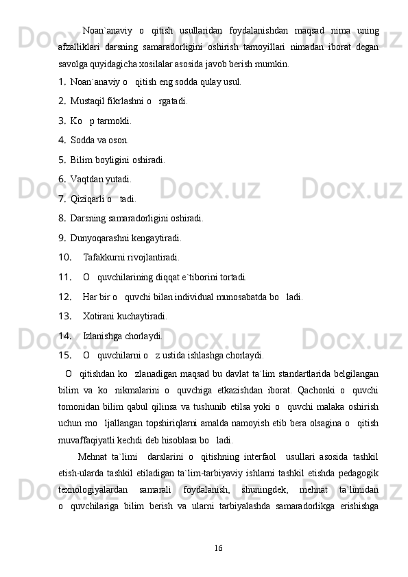Noan`anaviy   o qitish   usullaridan   foydalanishdan   maqsad   nima   uning
afzalliklari   darsning   samaradorligini   oshirish   tamoyillari   nimadan   iborat   degan
savolga quyidagicha xosilalar asosida javob berish mumkin.
1. Noan`anaviy o qitish eng sodda qulay usul.	

2. Mustaqil fikrlashni  o	
 rgatadi.
3. Ko p tarmokli.	

4. Sodda va oson.
5. Bilim boyligini oshiradi.
6. Vaqtdan yutadi.
7. Qiziqarli o tadi.	

8. Darsning samaradorligini oshiradi.
9. Dunyoqarashni kengaytiradi.
10. Tafakkurni rivojlantiradi.
11. O quvchilarining diqqat e`tiborini tortadi.	

12. H ar  bir o quvchi bilan individual munosabatda bo ladi.	
 
13. Xotirani kuchaytiradi.
14. Izlanishga chorlaydi.
15. O quvchilarni o z ustida ishlashga chorlaydi.	
 
   O qitishdan ko zlanadigan maqsad bu davlat ta`lim  standartlarida belgilangan	
 
bilim   va   ko nikmalarini   o quvchiga   etkazishdan   iborat.   Qachonki   o quvchi	
  
tomonidan   bilim   qabul   qilinsa   va   tushunib   etilsa   yoki   o quvchi   malaka   oshirish	

uchun mo ljallangan topshiriqlarni amalda namoyish etib bera olsagina o qitish	
 
muvaffaqiyatli kechdi deb hisoblasa bo ladi.	

Mehnat   ta`limi     darslarini   o qitishning   interfaol     usullari   asosida   tashkil	

etish-ularda   tashkil   etiladigan   ta`lim-tarbiyaviy   ishlarni   tashkil   etishda   pedagogik
texnologiyalardan   samarali   foydalanish,   shuningdek,   mehnat   ta`limidan
o quvchilariga   bilim   berish   va   ularni   tarbiyalashda   samaradorlikga   erishishga	

16 