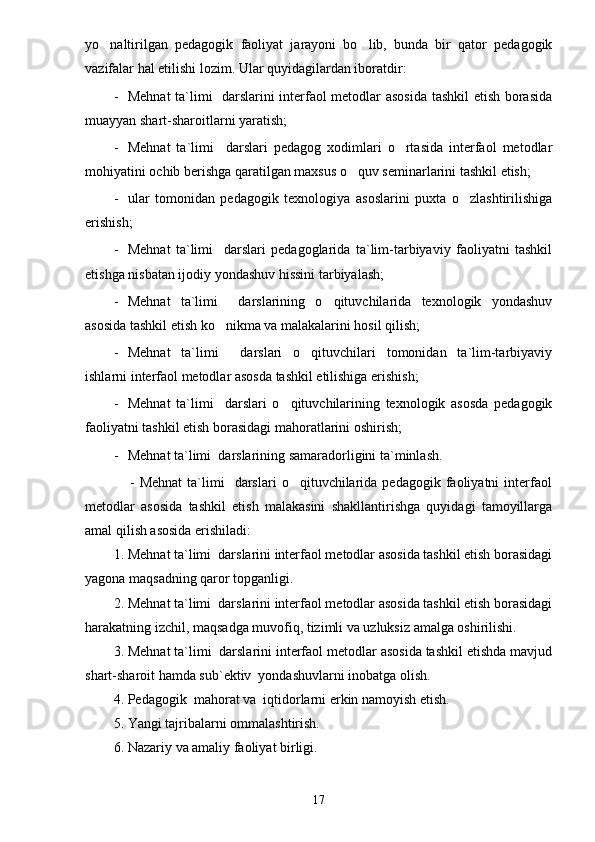 yo naltirilgan   pedagogik   faoliyat   jarayoni   bo lib,   bunda   bir   qator   pedagogik 
vazifalar hal etilishi lozim. Ular quyidagilardan iboratdir:
- Mehnat  ta`limi   darslarini interfaol metodlar asosida tashkil etish borasida
muayyan shart-sharoitlarni yaratish;
- Mehnat   ta`limi     darslari   pedagog   xodimlari   o rtasida   interfaol   metodlar	

mohiyatini ochib berishga qaratilgan maxsus o quv seminarlarini tashkil etish;	

- ular   tomonidan   pedagogik   texnologiya   asoslarini   puxta   o zlashtirilishiga	

erishish;
- Mehnat   ta`limi     darslari   pedagoglarida   ta`lim-tarbiyaviy   faoliyatni   tashkil
etishga nisbatan ijodiy yondashuv hissini tarbiyalash;
- Mehnat   ta`limi     darslarining   o qituvchilarida   texnologik   yondashuv	

asosida tashkil etish ko nikma va malakalarini hosil qilish;	

- Mehnat   ta`limi     darslari   o qituvchilari   tomonidan   ta`lim-tarbiyaviy	

ishlarni interfaol metodlar asosda tashkil etilishiga erishish;
- Mehnat   ta`limi     darslari   o qituvchilarining   texnologik   asosda   pedagogik	

faoliyatni tashkil etish borasidagi mahoratlarini oshirish;
- Mehnat ta`limi   darslarining samaradorligini ta`minlash.
                  -  Mehnat  ta`limi    darslari  o qituvchilarida  pedagogik  faoliyatni   interfaol

metodlar   asosida   tashkil   etish   malakasini   shakllantirishga   quyidagi   tamoyillarga
amal qilish asosida erishiladi:
1. Mehnat ta`limi  darslarini interfaol metodlar asosida tashkil etish borasidagi
yagona maqsadning qaror topganligi.
2. Mehnat ta`limi  darslarini interfaol metodlar asosida tashkil etish borasidagi
harakatning izchil, maqsadga muvofiq, tizimli va uzluksiz amalga oshirilishi.
3. Mehnat ta`limi  darslarini interfaol metodlar asosida tashkil etishda mavjud
shart-sharoit hamda sub`ektiv  yondashuvlarni inobatga olish.
4. Pedagogik  mahorat va  iqtidorlarni erkin namoyish etish.
5. Yangi tajribalarni ommalashtirish.
6. Nazariy   va   amaliy   faoliyat   birligi .
17 