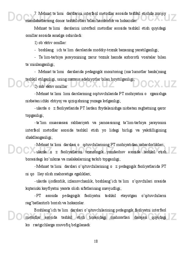 7. Mehnat ta`limi    darslarini interfaol metodlar asosida tashkil etishda xorijiy
mamlakatlarning donor tashkilotlari bilan hamkorlik va hokazolar.
Mehnat   ta`limi     darslarini   interfaol   metodlar   asosida   tashkil   etish   quyidagi
omillar asosida amalga oshiriladi:
1) ob`ektiv omillar:
- boshlang ich ta`lim  darslarida moddiy-texnik bazaning yaratilganligi;
- Ta`lim-tarbiya   jarayonining   zarur   texnik   hamda   axborotli   vositalar   bilan
ta`minlanganligi;
- Mehnat  ta`limi     darslarida pedagogik  monitoring  (ma`lumotlar   banki)ning
tashkil etilganligi, uning maxsus adabiyotlar bilan boyitilganligi;
2) sub`ektiv omillar:
- Mehnat ta`limi   limi darslarining oqituvchilarida PT mohiyatini 	
 o	 rganishga
nisbatan ichki ehtiyoj va qiziqishning yuzaga kelganligi;
- ularda  o	
 z faoliyatlarida PT lardan foydalanishga nisbatan ragbatning qaror	
topganligi;
- ta ’ lim   muassasasi   rahbariyati   va   jamoasining   ta ’ lim - tarbiya   jarayonini
interfaol   metodlar   asosida   tashkil   etish   y o	
 lidagi   birligi   va   yakdilligining
shakllanganligi;
- Mehnat ta`limi   darslari o qituvchilarining PT mohiyatidan xabardorliklari;	

- ularda   o	
 z   faoliyatlarini   texnologik   yondashuv   asosida   tashkil   etish
borasidagi   ko ’ nikma   va   malakalarning   tarkib   topganligi ;
- Mehnat ta`limi    darslari   o ’ qituvchilarining   o	
 z   pedagogik   faoliyatlarida   PT
ni   q o	
 llay   olish   mahoratiga   egaliklari ;
- ularda   ijodkorlik ,   izlanuvchanlik ,   boshlang ’ ich   ta ` lim     o ’ quvchilari   orasida
kqtarinki   kayfiyatni   yarata   olish   sifatlarining   mavjudligi ;
- PT   asosida   pedagogik   faoliyatni   tashkil   etayotgan   o ’ qituvchilarni
rag ’ batlantirib   borish   va   hokazolar .
B oshlang ’ ich   ta ` lim     darslari   o ’ qituvchilarining   pedagogik   faoliyatni   interfaol
metodlar   asosida   tashkil   etish   borasidagi   mahoratlari   darajasi   quyidagi
k o	
 rsatgichlarga   muvofiq   belgilanadi :
18 