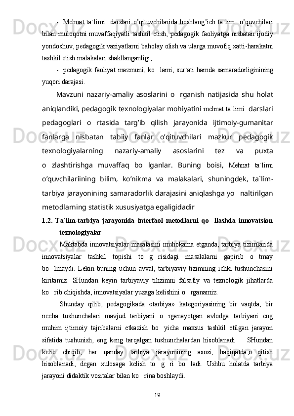 - Mehnat  ta`limi     darslari   o ’ qituvchilarida   boshlang ’ ich   ta ` lim     o ’ quvchilari
bilan   muloqotni   muvaffaqiyatli   tashkil   etish ,   pedagogik   faoliyatga   nisbatan   ijodiy
yondoshuv ,  pedagogik   vaziyatlarni   baholay   olish   va   ularga   muvofiq   xatti - harakatni
tashkil   etish   malakalari   shakllanganligi ;
- pedagogik   faoliyat   mazmuni ,   k o lami ,   sur ` ati   hamda   samaradorliginining
yu q ori   darajasi .
Mavzuni   nazariy - amaliy   asoslarini   o	
 rganish   natijasida   shu   holat
aniqlandiki ,  pedagogik   texnologiyalar   mohiyatini   m ehnat ta`limi    darslari
pedagoglari   o	
 rtasida   targ ’ ib   qilish   jarayonida   ijtimoiy - gumanitar
fanlarga   nisbatan   tabiiy   fanlar   o ’ qituvchilari   mazkur   pedagogik
texnologiyalarning   nazariy - amaliy   asoslarini   tez   va   puxta
o	
 zlashtirishga   muvaffaq   b o	 lganlar .   Buning   boisi ,   Mehnat   ta`limi
o ’ quvchilariining   bilim ,   ko ’ nikma   va   malakalari ,   shuningdek ,   t a ` lim -
tarbiya   jarayonining   samaradorlik   d a rajasini   aniqlashga   y o	
 naltirilgan
metodlarning   statistik   xususiyatga   egaligidadir
1.2.   Ta`lim-tarbiya   jarayonida   interfaol   metodlarni   qo llashda   innovatsion	

texnologiyalar
Maktabda innovatsiyalar masalasini  muhokama etganda, tarbiya tizimlarida
innovatsiyalar   tashkil   topishi   to g risidagi   masalalarni   gapirib   o tmay	
  
bo lmaydi.   Lekin   buning   uchun   avval,   tarbiyaviy   tizimning   ichki   tushunchasini	

kiritamiz.   SHundan   keyin   tarbiyaviy   tihzimni   falsafiy   va   texnologik   jihatlarda
ko rib chiqishda, innovatsiyalar yuzaga kelishini o rganamiz.
 
Shunday   qilib,   pedagogikada   «tarbiya»   kategoriyasining   bir   vaqtda,   bir
necha   tushunchalari   mavjud   tarbiyani   o rganayotgan   avlodga   tarbiyani   eng	

muhim   ijtimoiy   tajribalarni   etkazish   bo yicha   maxsus   tashkil   etilgan   jarayon

sifatida   tushunish,   eng   keng   tarqalgan   tushunchalardan   hisoblanadi         SHundan
kelib   chiqib,   har   qanday   tarbiya   jarayonining   asosi,   haqiqatda,o qitish	

hisoblanadi,   degan   xulosaga   kelish   to g ri   bo ladi.   Ushbu   holatda   tarbiya	
  
jarayoni didaktik vositalar bilan ko rina boshlaydi. 	

19 