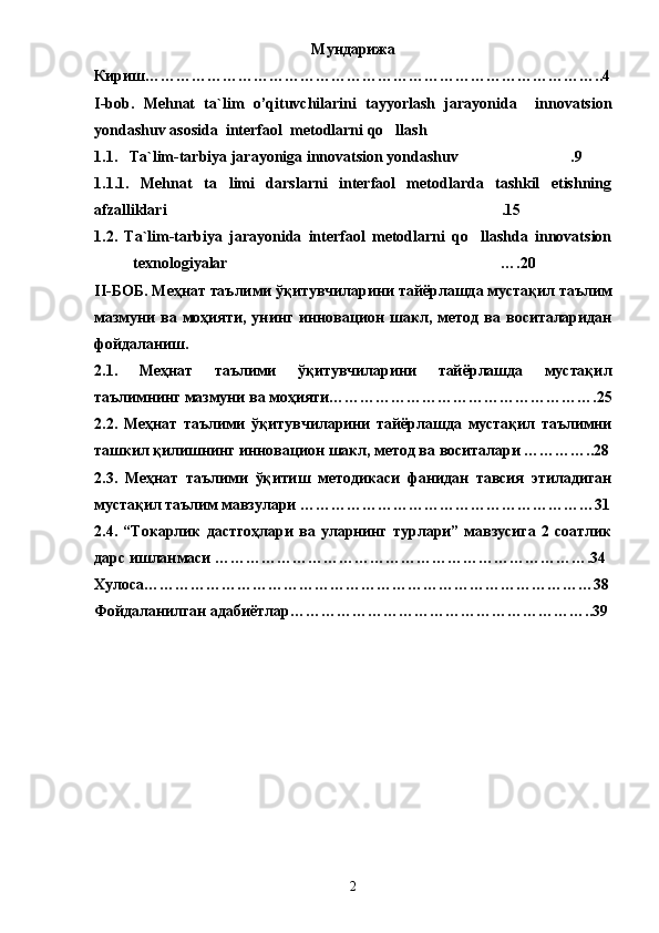 Мундарижа
Кириш ……………………………………………………………………………..4
I-bob.   Mehnat   t a`lim   o’qituvchilarini   tayyorlash   jarayonida     innovatsion
yondashuv asosida  interfaol  metodlarni qo llash
1 .1.    Ta`lim-tarbiya jarayoniga innovatsion yondashuv .9	

1.1.1.   Mehnat   ta limi   darslarni   interfaol   metodlarda   tashkil   etishning	

afzalliklari .15	

1.2.   Ta`lim-tarbiya   jarayonida   interfaol   metodlarni   qo llashda   innovatsion	

texnologiyalar ….20	

II-БОБ. Меҳнат таълими ўқитувчиларини тайёрлашда мустақил таълим
мазмуни   ва   моҳияти,   унинг   инновацион   шакл,   метод   ва   воситаларидан
фойдаланиш .  
2.1.   Меҳнат   таълими   ўқитувчиларини   тайёрлашда   мустақил
таълимнинг мазмуни ва моҳияти…………………………………………….25
2.2.   Меҳнат   таълими   ўқитувчиларини   тайёрлашда   мустақил   таълимни
ташкил қилишнинг инновацион шакл, метод ва воситалари …………..28
2.3.   Меҳнат   таълими   ўқитиш   методикаси   фанидан   тавсия   этиладиган
мустақил таълим мавзулари …………………………………………………31
2.4.   “Токарлик   дастгоҳлари   ва   уларнинг   турлари”   мавзусига   2   соатлик
дарс ишланмаси  ……………………………………………………………….34
Хулоса ……………………………………………………………………………38
Фойдаланилган адабиётлар …………………………………………………..39
2 