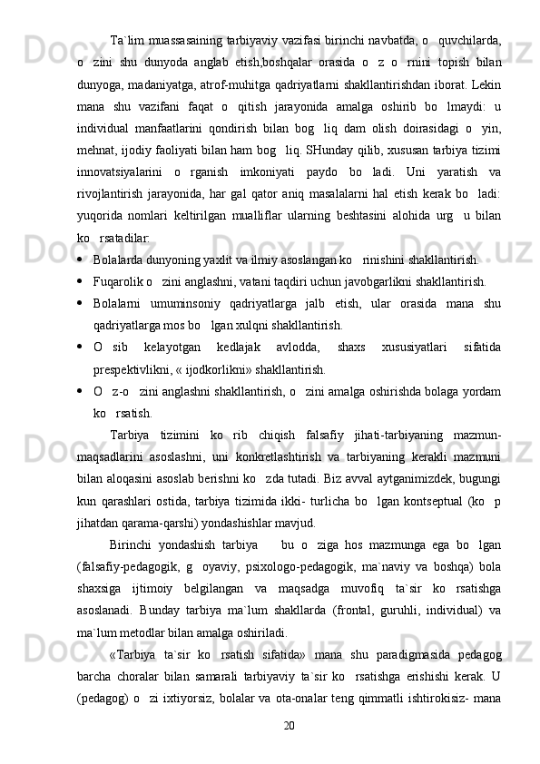 Ta`lim muassasaining tarbiyaviy vazifasi birinchi navbatda, o quvchilarda,
o zini   shu   dunyoda   anglab   etish,boshqalar   orasida   o z   o rnini   topish   bilan	
  
dunyoga, madaniyatga, atrof-muhitga qadriyatlarni shakllantirishdan iborat. Lekin
mana   shu   vazifani   faqat   o qitish   jarayonida   amalga   oshirib   bo lmaydi:   u	
 
individual   manfaatlarini   qondirish   bilan   bog liq   dam   olish   doirasidagi   o yin,	
 
mehnat, ijodiy faoliyati bilan ham bog liq. SHunday qilib, xususan tarbiya tizimi	

innovatsiyalarini   o rganish   imkoniyati   paydo   bo ladi.   Uni   yaratish   va	
 
rivojlantirish   jarayonida,   har   gal   qator   aniq   masalalarni   hal   etish   kerak   bo ladi:	

yuqorida   nomlari   keltirilgan   mualliflar   ularning   beshtasini   alohida   urg u   bilan	

ko rsatadilar:	

 Bolalarda dunyoning yaxlit va ilmiy asoslangan ko rinishini shakllantirish.	

 Fuqarolik o zini anglashni, vatani taqdiri uchun javobgarlikni shakllantirish.	

 Bolalarni   umuminsoniy   qadriyatlarga   jalb   etish,   ular   orasida   mana   shu
qadriyatlarga mos bo lgan xulqni shakllantirish.	

 O sib   kelayotgan   kedlajak   avlodda,   shaxs   xususiyatlari   sifatida	

prespektivlikni, « ijodkorlikni» shakllantirish.
 O z-o zini anglashni shakllantirish, o zini amalga oshirishda bolaga yordam
  
ko rsatish.

Tarbiya   tizimini   ko rib   chiqish   falsafiy   jihati-tarbiyaning   mazmun-	

maqsadlarini   asoslashni,   uni   konkretlashtirish   va   tarbiyaning   kerakli   mazmuni
bilan aloqasini asoslab berishni ko zda tutadi. Biz avval aytganimizdek, bugungi	

kun   qarashlari   ostida,   tarbiya   tizimida   ikki-   turlicha   bo lgan   kontseptual   (ko p	
 
jihatdan qarama-qarshi) yondashishlar mavjud.
Birinchi   yondashish   tarbiya     bu   o ziga   hos   mazmunga   ega   bo lgan	
  
(falsafiy-pedagogik,   g oyaviy,   psixologo-pedagogik,   ma`naviy   va   boshqa)   bola	

shaxsiga   ijtimoiy   belgilangan   va   maqsadga   muvofiq   ta`sir   ko rsatishga	

asoslanadi.   Bunday   tarbiya   ma`lum   shakllarda   (frontal,   guruhli,   individual)   va
ma`lum metodlar bilan amalga oshiriladi.
«Tarbiya   ta`sir   ko rsatish   sifatida»	
   mana   shu   paradigmasida   pedagog
barcha   choralar   bilan   samarali   tarbiyaviy   ta`sir   ko rsatishga   erishishi   kerak.   U	

(pedagog)   o zi   ixtiyorsiz,   bolalar   va   ota-onalar   teng  qimmatli   ishtirokisiz-   mana	

20 