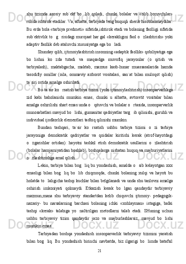 shu   tizimda   asosiy   sub`ekt   bo lib   qoladi,   chunki   bolalar   va   «olib   boruvchilar»
rolida ishtirok etadilar. Va, albatta, tarbiyada teng huquqli sherik hisoblanmaydilar.
Bu erda bola «tarbiya predmeti» sifatida,ishtirok etadi va bolaning faolligi sifatida
sub`ektivlik to g risidagi murojaat har gal «kerakligini faol o zlashtirish» yoki	
  
adaptiv faollik deb ataluvchi xususiyatga ega bo ladi.	

Shunday qilib, ijtimoiylashtirish insonning «adaptik faollik» qobiliyatiga ega
bo lishni   ko zda   tutadi   va   maqsadga   muvofiq   jarayonlar   (o qitish   va	
  
tarbiyalash),   maktabgacha,   maktab,   maxsus   kasb-hunar   muassasalarida   hamda
tasodifiy   omillar   (oila,   ommaviy   axborot   vositalari,   san`at   bilan   muloq o t   qilish)
ta`siri ostida amalga oshiriladi.
Bu ta`sir ko rsatish tarbiya tizimi (yoki ijtimoiylashtirish) insonparvarlik	
 g a
zid   kabi   baholanishi   mumkin   emas,   chunki   u   albatta,   avtoretit   vositalar   bilan
amalga oshirilishi shart emas.unda o qituvchi va bolalar o rtasida,	
    insonparvarlik
munosabatlari mavjud bo lishi, gumanitar qadriyatlar targ ib qilinishi, guruhli va	
 
individual ijodkorlik elementlari ta d biq qilinishi mumkin.
Bundan   tashqari,   ta`sir   ko rsatish   ushbu   tarbiya   tizimi   o zi   tarbiya	
 
jarayoniga   demokratik   qadriyatlar   va   qoidalar   kiritishi   kerak   (atrof-hayotdagi
o zgarishlar   ortidan):   hayotni   tashkil   etish   demokratik   usullarini   o zlashtirish	
 
(bolalar hamjamiyatidan boshlab), boshqalarga nisbatan huquq va majburiyatlarini
o zlashtirishga amal qilish.

Lekin, tarbiya bilan bog liq bu yondashish,  amalda o sib kelayotgan xxx	
 
emasligi   bilan   bog liq   bo lib   chiqmoqda,   chunki   bolaning   xulqi   va   hayoti   bu	
 
holatda to laligicha tashqi kuchlar bilan belgilanadi  	
 v a unda   sh u tanlovni amalga
oshirish   imkoniyati   qolmaydi.   Etkazish   kerak   bo lgan   qandaydir   tarbiyaviy	

mazmun,mana   shu   tarbiyaviy   standartdan   kelib   chiquvchi   ijtimoiy-   pedagogik -
nazariy-   bu   narsalarning   barchasi   bolaning   ichki   «xohlayman»   istagiga,   balki
tashqi   «kerak»   talabiga   yo naltirilgan   metodlarni   talab   etadi.   SHuning   uchun	

ushbu   tarbiyaviy   tizim   qandaydir   jazo   va   majburlashlarsiz,   mavjud   bo lishi	

mumkin emas.
Tarbiyadan   boshqa   yondashish   insonparvarlik   tarbiyaviy   tizimini   yaratish
bilan   bog liq.	
   Bu   yondashish   birinchi   navbatda,   biz   ilgarigi   bo limda   batafsil	
21 