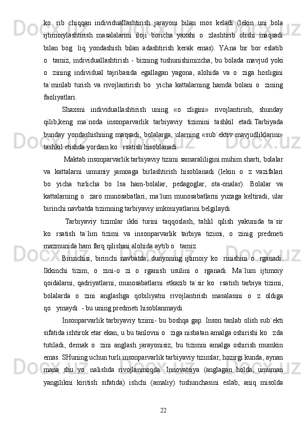 ko rib   chiqqan   individuallashtirish   jarayoni   bilan   mos   keladi   (lekin   uni   bola
ijtimoiylashtirish   masalalarini   iloji   boricha   yaxshi   o zlashtirib   olishi   maqsadi	

bilan   bog liq   yondashish   bilan   adashtirish   kerak   emas).   YAna   bir   bor   eslatib	

o tamiz,  individuallashtirish   -   bizning   tushunishimizcha,   bu   bolada   mavjud  yoki	

o zining   individual   tajribasida   egallagan   yagona,   alohida   va   o ziga   hosligini
 
ta`minlab   turish   va   rivojlantirish   bo yicha   kattalarning   hamda   bolani   o zining	
 
faoliyatlari.
Shaxsni   individuallashtirish   uning   «o zligini»   rivojlantirish,   shunday	

qilib,keng   ma`noda   insonparvarlik   tarbiyaviy   tizimini   tashkil   etadi.Tarbiyada
bunday   yondashishning   maqsadi,   bolalarga,   ularning   «sub`ektiv   mavjudliklarini»
tashkil etishda yordam ko rsatish hisoblanadi.	

 Maktab insonparvarlik tarbiyaviy tizimi samaraliligini muhim sharti, bolalar
va   kattalarni   umumiy   jamoaga   birlashtirish   hisoblanadi   (lekin   o z   vazifalari	

bo yicha   turlicha   bo lsa   ham-bolalar,   pedagoglar,   ota-onalar).   Bolalar   va	
 
kattalarning o zaro munosabatlari,  ma`lum  munosabatlarni  yuzaga  keltiradi,  ular	

birinchi navbatda tizimning tarbiyaviy imkoniyatlarini belgilaydi.
          Tarbiyaviy   tizimlar   ikki   turini   taqqoslash,   tahlil   qilish   yakunida   ta`sir
ko rsatish   ta`lim   tizimi   va   insonparvarlik   tarbiya   tizimi,   o zinig   predmeti	
 
mazmunida ham farq qilishini alohida aytib o tamiz.	

Birinchisi,   birinchi   navbatda,   dunyoning   ijtimoiy   ko rinishini   o rganadi.	
 
Ikkinchi   tizim,   o zini-o zi   o rganish   usulini   o rganadi.   Ma`lum   ijtimoiy	
   
qoidalarni,   qadriyatlarni,   munosabatlarni   etkazib   ta`sir   ko rsatish   tarbiya   tizimi,	

bolalarda   o zini   anglashga   qobiliyatni   rivojlantirish   masalasini   o z   oldiga	
 
qo ymaydi  - bu uning predmeti hisoblanmaydi.	

Insonparvarlik tarbiyaviy tizimi- bu boshqa gap. Inson tanlab olish sub`ekti
sifatida ishtirok etar ekan, u bu tanlovni o ziga nisbatan amalga oshirishi ko zda	
 
tutiladi,   demak   o zini   anglash   jarayonisiz,   bu   tizimni   amalga   oshirish   mumkin	

emas. SHuning uchun turli insonparvarlik tarbiyaviy tizimlar, hozirgi kunda, aynan
mana   shu   yo nalishda   rivojlanmoqda.   Innovatsiya   (anglagan   holda,   umuman	

yangilikni   kiritish   sifatida)   ishchi   (amaliy)   tushunchasini   eslab,   aniq   misolda
22 